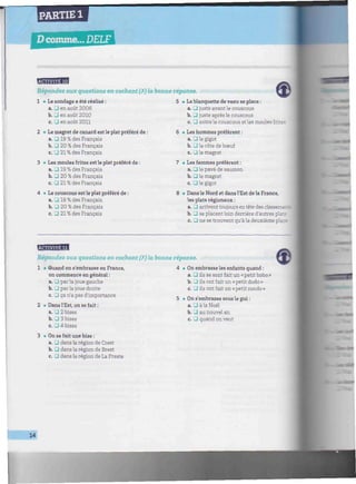 PARTIE 1
Dcomme... DELF IHiOmiiHÏÎPl
///////////////////////////////^
EBiEfflgEl
Répondez aux questions en cochant (X) la bonne réponse.
1 • Le sondage a été réalisé :
a. Ü en août 2006
b. 13 en août 2010
c. • en août 2011
2 • Le magret de canard est le plat préféré de :
a. U 19 % des Français
b. J 20 % des Français
c. • 21 % des Français
3 • Les moules frites est le plat préféré de :
a. 13 19 % des Français
b. G 20 % des Français
c. • 21 % des Français
4 • Le couscous est le plat préféré de :
a. 13 19 % des Français
b. • 20 % des Français
c. • 21 % des Français
5 • La blanquette de veau se place :
a. _3 juste avant le couscous
b. _J juste après le couscous
c. • entrele couscous et les moules frites
6 • Les hommes préfèrent :
a. 13 le gigot
b. • la côte de bœuf
c. _l le magret
7 • Les femmes préfèrent :
a. J le pavé de saumon
b. J le magret
c. • le gigot
8 • Dans le Nord et dans l'Est de la France,
les plats régionaux :
a. 13 arrivent toujours en tête des classemer:
b. U se placent loin derrière d'autres plats
c. • ne se trouvent qu'à la deuxième place
Répondez aux questions en cochant (X) la bonne réponse.
1 • Quand on s'embrasse en France,
on commence en général :
a. • parla joue gauche
b. Il par la joue droite
c. _J ça n'a pas d'importance
2 • Dans l'Est, on se fait :
a. • 2 bises
b. • 3 bises
c. • 4 bises
3 • On se fait une bise :
a. • dans la région de Crest
b. • dans la région de Brest
c. D dans la région de La Preste
• On embrasse les enfants quand :
a. • ils se sont fait un « petit bobo »
b. D ils ont fait un «petit dodo»
c. U ils ont fait un « petit rondo »
• On s'embrasse sous le gui :
a. • à la Noël
b. U au nouvel an
c. 13 quand on veut
14
 