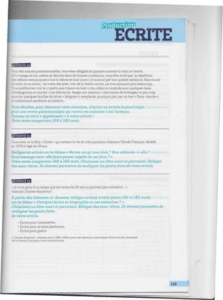 ECRITE
•vmmmmmmUmnimimtmmmumimmimnmmmmiimmmmmmimmimmmmimmummimmnmmIHmmimmmHHUttiml
MflflBB
: des raisons professionnelles, vous êtes obligé(e) de prendre souvent le train et l'avion.
i: le voyage en lui-même se déroule dans de bonnes conditions, vous êtes irrité par la répétition
les mêmes menus (quatre fois le même en huitjours !) et surtout parleur qualité médiocre. Que ce soit
- D train ou en avion, les noms des plats, loin de la réalité servie, ne vous amusent plus beaucoup...
s préféreriez voir le « risotto aux trésors de bois » (riz collant et insipide avec quelques rares
:r,ampignons) ou encore « Les délices du berger sur mesclun » (morceaux de fromages un peu trop
secs sur quelques feuilles de laitue « fatiguée ») remplacés, pourquoi pas, par un bon « Paris-beurre »,
".e traditionnel sandwich au jambon...
Vous décidez, pour dénoncer cette situation, d'écrire un article humoristique
pour une revue gastronomique qui ouvre ses colonnes à ses lecteurs.
Donnez un titre « appétissant » à votre article !
Votre texte comportera 160 à 180 mots.
BUBHHH
Vous avez vu le film « Cloclo » qui retrace la vie du très populaire chanteur Claude François, décédé
enl978àl'âgede39ans.
Rédigez un article sur le thème « âu'est-ce qu'une idole ? Que véhicule-t-elle ?
Quel message veut-elle faire passer auprès de ses farts ? »
Votre texte comportera 160 à 180 mots. Choisissez un titre court et percutant. Rédigez
des sous-titres. Us doivent permettre de souligner les points forts de votre article.
fflBBBB
« ]e vous parle d'un temps que les moins de 20 ans ne peuvent pas connaître... »,
chantait Charles Aznavour1
.
À partir des éléments ci-dessous, rédigez un bref article (entre 160 et 180 mots)
sur le thème « Pourquoi écrire sa biographie ou ses mémoires ? »
Choisissez un titre court et percutant. Rédigez des sous-titres. Us doivent permettre de
souligner les points forts
de votre article.
• Écrire pour transmettre.
• Écrire pour se faire pardonner.
• Écrire pour guérir.
1. Charles Aznavour : chanteur né en 1924, célèbre pour ses chansons romantiques devenues des classiques
de la chanson française, voire internationale.
149
 