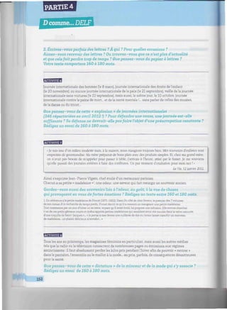 PARTIE 4
Dcomme... DELF
2. Écrivez-vous parfois des lettres ?À qui ? Pour quelles occasions ?
Aimez-vous recevoir des lettres ? Ou trouvez-vous que ce n'est plus d'actualité
et que cela fait perdre trop de temps ? Que pensez-vous du papier à lettres ?
Votre texte comportera 160 à 180 mots.
HaSBM
Journée internationale des femmes (le 8 mars), journée internationale des droits de l'enfant
(le 20 novembre), ou encore journée internationale de la paix (le 21 septembre), veille de la journée
internationale sans voitures (le 22 septembre), mais aussi, le même jour, le 10 octobre, journée
internationale contre la peine de mort... et de la santé mentale !... sans parler de celles des musées,
de la danse ou du tricot...
Que pensez-vous de cette « explosion » de journées internationales
(246 répertoriées en avril 2012 !) ? Pour défendre une cause, une journée est-elle
suffisante ? Sa défense ne devrait-elle pas faire l'objet d'une préoccupation constante ?
Rédigez un essai de 160 à 180 mots.
'.Sm'm+J
«Je suis issu d'un milieu modeste mais, à la maison, nous mangions toujours bien. Mes souvenirs d'enfance sont
empreints de gourmandise. Ma mère préparait de bons plats avec des produits simples. Et, chez ma grand-mère,
on n'avait pas besoin de m'appeler pour passer à table, j'arrivais à l'heure, attiré par le fumet. Je me souviens
qu'elle passait des journées entières à faire des confitures. Un pur moment d'exaltation pour mon nez ! »
La Vie. 12 janvier 2012.
Ainsi s'exprime Jean-Pierre Vigato, chef étoile d'un restaurant parisien.
Chacun a sa petite « madeleine » une odeur, une saveur qui fait resurgir un souvenir ancien.
Gardez-vous aussi des souvenirs liés à l'odeur, au goût, à la vue de choses
qui provoquent en vous de fortes émotions ? Rédigez un texte entre 160 et 180 mots.
1 En référence à la petite madeleine de Proust (1871-1922). Dans Du côté de chez Swann, le premier des 7 volumes
de son roman À la recherche du temps perdu, Proust décrit ce qu'il a ressenti en mangeant une petite madeleine.
Tout commence par un jour d'hiver où sa mère, voyant qu'il avait froid, lui propose une infusion. Elle envoie chercher
« un de ces petits gâteaux courts et dodus appelés petites madeleines qui semblent avoir été moulés dans la valve rainurée
d'une coquille de Saint-Jacques »... « Je portai à mes lèvres une cuillerée de thé où j'avais laissé s'amollir un morceau
de madeleine... un plaisir délicieux m'envahit... »
BBBfflB
Tous les ans au printemps, les magazines féminins en particulier, mais aussi les autres médias
tels que la radio ou la télévision consacrent de nombreuses pages ou émissions aux régimes
amincissants : il faut absolument perdre les kilos pris pendant l'hiver afin de pouvoir « rentrer »
dans le pantalon, l'ensemble ou le maillot à la mode... au prix, parfois, de conséquences désastreuses
pour la santé.
Que pensez- vous de cette « dictature » de la minceur et de la mode qui s'y associe ?
Rédigez un essai de 160 à 180 mots.
152
 