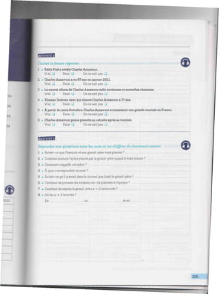 ^/W////W/////WW///////W///^^
3 • Le nouvel album de Charles Aznavour mêle anciennes et nouvelles chansons.
Vrai J Faux 3 On ne sait pas 3
4 • Thomas Dutronc avec qui chante Charles Aznavour a 37 ans.
Vrai 3 Faux 3 On ne sait pas •
5 • Apartir du mois d'octobre, Charles Aznavour a commencé une grande tournée en France.
Vrai 3 Faux 3 On ne sait pas J
6 • Charles Aznavour pense prendre sa retraite après satournée.
Vrai • Faux 3 On ne sait pas •
Répondez aux guestions avec les mots et les chiffres du document sonore.
1 • Qu'est-ce que François et son grand-père vont planter?
2 • Combien mesurel'arbre planté parle grand-père quand il était enfant ?
3 • Comment s'appelle cet arbre ?
4 • À quoi correspondait ce nom ?
5 • Qu'est-ce qu'ily avait dansle journal quelisaitle grand-père?
6 • Combien de pousses les enfants ont-ils plantées à l'époque?
7 • Combien de sapinsle grand-père a-t-ilretrouvés?
8 • Oùles a-t-il trouvés?
En , au . et en
155
 