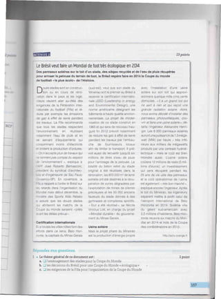 mtnnwmmmummiimimmmmnwmmiu
' • • H H ' W M 13 points
Le Brésil veut faire un Mondial de foottrès écologique en 2014
Des panneaux solaires sur le toit d'un stade, des sièges recyclés et de l'eau de pluie récupérée
pour arroser la pelouse du terrain de foot, le Brésil espère faire en 2014 la Coupe du monde
de football « la plus écolo» de l'Histoire.
Douze stades sont en construc-
tion ou en cours de réno-
vation dans le pays et les ingé-
nieurs veulent aller au-delà des
exigences de la Fédération inter-
nationale du football (Fifa) et ré-
duire par exemple les émissions
de gaz â effet de serre pendant
les travaux. La Fifa recommande
que tous les stades respectent
l'environnement en réutilisant
notamment l'eau de pluie et en
se servant d'équipements qui
consomment moins d'électricité
et limitent la production d'ordures.
n 'accepte plus de travaux qui
~s tiennentpas compte du respect
de l'environnement ». explique à
~-p
José Roberto Bernasconi.
dent du syndicat d'architec-
et d'ingénieurie de Sao Paulo
-,enco-SP). En novembre, la
F " :-. a rappelé à l'ordre le Brésil sur
retards dans l'organisation du
Mondial mais début décembre, le
stre des Sports Aldo Rebelo
a assuré que les douze stades
abriteront les matchs de la
Coupe du monde seraient « prêts
avant les délais prévus ».
Certification internationale
Et si toutes les villes hôtes font des
efforts dans ce sens, Belo Hori-
zonte, la capitale du Minas Gérais
(sud-est), veut que son stade du
Mineirao soit le premier au Brésil à
recevoir la certification internatio-
nale LEED (Leadership in energy
and Environmental Design), une
norme américaine désignant les
bâtiments à haute qualité environ-
nementale. Le projet de moder-
nisation de ce stade construit en
1965 et qui sera de nouveau inau-
guré fin 2012 prévoit notamment
de réduire les gaz à effet de serre
pendant les travaux par l'embau-
che de fournisseurs locaux
afin de limiter le transport. Il pré-
voit aussi de recueillir jusqu'à six
millions de litres d'eau de pluie
pour l'arrosage de la pelouse. La
totalité du béton retiré du stade
original a été réutilisée dans la
rénovation, les 800 000 m5
de terre
extraite ont été destinés à la récu-
pération de zones dégradées par
l'exploitation de mines de pierres
précieuses et les 50 000 anciens
fauteuils du stade donnés à des
gymnases et complexes sportifs,
«fouf a été réutilisé", se félicite
Vinicius Lott, en charge du projet
« Mondial durable » du gouverne-
ment du Minas Gérais.
Usine solaire
Mais le projet phare du Mineirao
est la production d'énergie propre
avec l'installation d'une usine
solaire sur son toit qui approvi-
sionnera quelque mille cinq cents
domiciles. « // a un grand toit qui
ne sert à rien et qui reçoit une
grande radiation solaire. Alors,
nous avons décidé d'installer des
panneaux photovoltaïques. cou-
vrir et faire une usine solaire", dé-
taille l'ingénieur Alexandre Herin-
ger. Les 6 000 panneaux solaires
auront une puissance de 1,5 méga-
watt (MW) par heure - très infé-
rieure aux milliers de mégawatts
produits par une centrale hydroé-
lectrique - mais le coût est bien
moindre aussi. L'usine solaire
coûtera 12 millions de reais (5 mil-
lions d'euros), un investissement
qui sera récupéré pendant les
25 ans de vie utile des panneaux
et le coût opérationnel de l'usine
est également •• très bon marché »,
explique encore l'ingénieur. Après
le toit du Mineirao, les ingénieurs
espèrent mettre à profit celui de
l'aéroport international de Belo
Horizonte en 2014. Sixième ville
du géant sud-américain avec
2,5 millions d'habitants, Belo Hori-
zonte recevra six matchs du Mon-
dial en 2014 et trois de la Coupe
des confédérations en 2013.
http://actu.orange.fr
•Répondez aux questions.
1 • Le thème général de ce document est:
a. J l'aménagement des stades pour la Coupe du Monde
b. LJ les décisions du Brésil pour une Coupe du Monde « écologique »
c. _| les exigences de la Fifa pourl'organisation de la Coupe du Monde
1 point
157
 