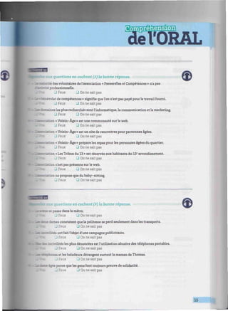 >
¡mnrmnmiimnimmummmimmimimiiiimiitmwtmmimmmuniimmimnmmiiiniHi: iitmim
1B aux questions en cochant (X) la bonne réponse.
- : -te des volontaires de l'association « Passerelles et Compétences » n'a pas
= professionnelle.
J Faux 3 On ne sait pas
•Sassévolat de compétences » signifie que l'on n'est pas payé pour le travail fourni.
J Faux • On ne sait pas
~~.-;nes les plus recherchés sont l'informatique, la communication et le marketing.
_l Faux 3 On ne sait pas
. i:. : n « Voisin-Âge » est une communauté sur le web.
J Faux 3 On ne sait pas
•rûrrictn «Voisin-Âge » est un site de rencontres pour personnes âgées.
J Faux 3 On ne sait pas
on « Voisin-Âge » prépare les repas pour les personnes âgées du quartier.
J Faux J On ne sait pas
«ration «Les Tribus du 13 » est réservée aux habitants du 13e
arrondissement.
J Faux J On ne sait pas
• :n n'est pas présente sur le web.
J Faux J On ne sait pas
•Ksaticn ne propose que dubaby-sitting.
J Faux • On ne sait pas
t aux questions en cochant (x
) la bonne réponse.
- - ; i ; asse dans le métro.
J Faux 3 On ne sait pas
:- —•• ta—es constatent que la politesse se perd seulement dans les transports.
3 Faux 3 On ne sait pas
mutes ont fait l'objet d'une campagne publicitaire.
J Faux 3 On ne sait pas
: - mrivrlités les plus dénoncées est l'utilisation abusive des téléphones portables.
J Faux 3 On ne sait pas
• ! : - : ces et les baladeurs dérangent surtout la maman de Thomas.
J Faux • On ne sait pas
rz± igee pense que les gens font toujours preuve de solidarité,
"aux J On ne sait pas
J
 