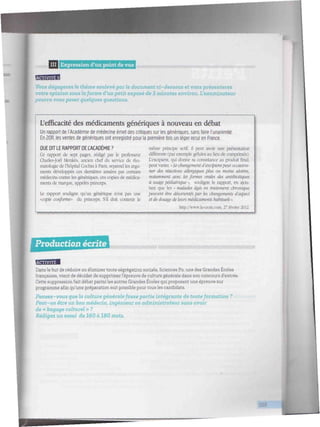 IIII Expression d'un point de vue <miiitii/itiiiiiiiiiitiiiiiltwiiiiiiiwiiiiiimmiiif/ii 'tiiwiiiiiiiitttiitl
BBBBB
Vous dégagerez le thème soulevé par le document ci-dessous et vous présenterez
votre opinion sous laforme d'un petit exposé de 3 minutes environ. l'examinateur
pourra vous poser quelques questions.
L'efficacité des médicaments génériques à nouveau en débat
Un rapport de l'Académie de médecine émet des critiques sur les génériques, sans faire l'unanimité.
En 2011. les ventes de génériques ont enregistré pour la première fois un léger recul en France.
OUE DIT LE RAPPORT DE L'ACADÉMIE ?
Ce rapport de sept pages, rédigé par le professeur
Charles-Joël Menkès, ancien chef du service de rhu-
matologie de l'hôpital Cochin à Paris, reprend les argu-
ments développés ces dernières années par certains
médecins contre les génériques, ces copies de médica-
ments de marque, appelés princeps.
Le rapport souligne qu'un générique n'est pas une
'Copie conforme" du princeps. S'il doit contenir le
même principe actif, il peut avoir une présentation
différente (par exemple gélules au lieu de comprimés).
L'excipient, qui donne sa consistance au produit final,
peut varier. « Le changement d'excipientpeut occasion-
ner des réactions allergiques plus ou moins sévères.
notamment avec les formes orales des antibiotiques
à usage pédiatrique >, souligne le rapport, en ajou-
tant que les « malades âgés en traitement chronique
peinent être désorientéspar les changements d'aspect
et de dosage de leurs médicaments habituels».
http://wv.TV.la-croLx.com, 27 février 2012.
Production écrite tiiiiiiiiiiiiii/iiiiiii/iiiiii/iiiiiiiiiiiiiiiiiiiiiiiiiiiiiiiiiiiiiiiiiiiiiiiiiiiiiiiiiiiiiiiiiiiiiiiiiiiiiiiii
BBBBB
Dans le but de réduire ou éliminer toute ségrégation sociale, Sciences Po, une des Grandes Écoles
françaises, vient de décider de supprimer l'épreuve de culture générale dans son concours d'entrée.
Cette suppression fait débat parmi les autres Grandes Écoles qui proposent une épreuve sur
programme afin qu'une préparation soit possible pour tous les candidats.
Pensez-vous que la culture générale fasse partie intégrante de toute formation ?
Peut-on être un bon médecin, ingénieur ou aa^Tunistraieur sans avoir
de « bagage culturel » ?
Rédigez un essai de 160 à 180 mots.
J
 
