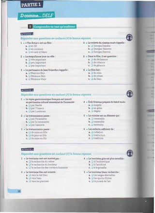 PARTIE 1
D comme... DELF
minimum
II Comprendre en tant qu'auditeur mwimuimmmmmmmmmmmuimummmmmmmmmmmumur
fiépondez aux questions en cochant (X) la bonne réponse.
• « The Artist » est un film :
a. J en 3D
b. • en couleurs
c. • en noir et blanc
• La maquilleuse joue un rôle :
a. G très important
b. • peu important
c. J pas important
• La partenaire de Jean Dujardin s'appelle :
a. G Béatrice Béjo
b. G Bérénice Béjo
c. • Bérénice Majo
• Lavedette du cinéma muet s'appelle :
a. G Georges Dandin
b. • Georges Valentín
c. • Georges Danton
. Dans le film, il est question :
a. G de déchéance
b. • de créance
c. • de gérance
. Le film fait :
a. G du sien
b. • du chien
c. G du bien
BgfflBB
Répondez aux guestions en cochant (X) la bonne réponse.
1
9• Le repas gastronomique français est inscrit
aupatrimoine culturel immatériel del'humanité :
a. G par Nestlé
b. G par l'Unesco
c. G par Lumbroso
• La transmission passe :
a. G par Picassiette
b. G par la ramassette
c. G par l'assiette
• La transmission passe :
a. G de mère en fille
b. G de père en fille
c. G de mère en fils
» Erik Orsenna prépare duboeuf mode:
a. G surgelé
b. G en gelée
c. G dégelé
• La cuisine est un élément qui :
a. G ressemble
b. G rassemble
c. G assemble
. Les enfants raffolent de :
a. G collation
b. G traduction
c. G tradition
tu
Répondez aux questions en cochant (X) la bonne réponse.
1 • Le tourisme vert est motivé par :
a. G la recherche du calme
b. G la recherche du bonheur
c. G la recherche des contacts humains
2 • Le tourisme bleu est orienté :
a. G vers le ciel bleu
b. G vers l'eau
c. G vers les piscines
e4 • Le tourisme gris est plus sensible :
a. J à l'authentique
b. G à l'artificiel
c. G à la grisaille
3 • Le tourisme blanc recherche :
a. G les neiges éternelles
b. G les sports d'hiver
c. G la pureté de l'air
16
 
