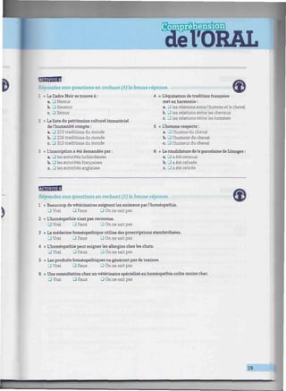 msÉm
'ORAL
• ••luiiitiiimiiiiiiuiiiiiiiiiiitiiiiinnimniminmnimmimimiimmmmimimmmmimimnmmmmnmiimimmmuiinmmmmnmîm
Répondez aux questions en cochant (X) la bonne réponse.
1 • Le Cadre Noir se trouve à :
a. • Namur
b. 3 Saumur
c • Sémur
2 • La liste du patrimoine culturel immatériel
de l'humanité compte :
a. 3 213 traditions du monde
b. _1 216 traditions du monde
c. 3 313 traditions du monde
3 • L'inscription a été demandée par :
a. • les autorités hollandaises
b. 3 les autorités françaises
c. 3 les autorités anglaises
4 • L'équitation de tradition française
met en harmonie :
a. • les relations entrel'homme etle cheval
b. • les relations entre les chevaux
c. • les relations entre les hommes
5 • L'homme respecte :
a. 3 l'humus du cheval
b. Ü l'humour du cheval
c. 3 l'humeur du cheval
6 • La candidature de la porcelaine de Limoges :
a. • a été retenue
b. • a été refusée
c. 3 a été retirée
BWBB
J?épondez aux questions en cochant (V) la bonne réponse.
1 • Beaucoup de vétérinaires soignent les animaux par l'homéopathie.
• Vrai • Faux -I On ne sait pas
2 • L'homéopathie n'est pas reconnue.
• Vrai • Faux Q On ne sait pas
3 • La médecine homéopathique utilise des prescriptions standardisées.
• Vrai 3 Faux • On ne sait pas
4 • L'homéopathie peut soigner les allergies chez les chats.
• Vrai 3 Faux J On ne sait pas
5 • Les produits homéopathiques ne génèrent pas de toxines.
O Vrai • Faux Ü On ne sait pas
6 • Une consultation chez un vétérinaire spécialisé en homéopathie coûte moins cher.
_] Vrai 3 Faux • On ne sait pas
19
4.J
 
