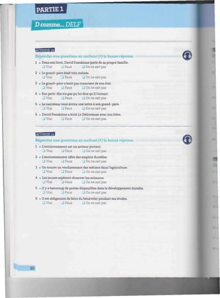PARTIE 1
D comme... DELF
//////////////////M////////M^^
hUiiWiiJBtll
Répondez aux questions en cochant (X) la bonne réponse.
1 • Dans son livre, David Foenkinos parle de sa propre famille.
JVrai JFaux 3 On ne sait pas
2 • Le grand-père était très malade.
3 Vrai 3 Faux • On ne sait pas
3 • Le grand-père n'était pas conscient de son état.
3 Vrai 3 Faux • On ne sait pas
4 • Son petit-fils n'a pas pu lui dire qu'il l'aimait.
3 Vrai ^1 Faux 3 On ne sait pas
5 • Le narrateur veut écrire une lettre à son grand-père.
3 Vrai 3 Faux • On ne sait pas
6 • David Foenkinos a écrit La Délicatesse avec son frère.
3 Vrai 3 Faux • On ne sait pas
Répondez aux questions en cochant (X) la bonne réponse.
1 • L'environnement est un secteur porteur.
3 Vrai 3 Faux • On ne sait pas
2 • L'environnement offre des emplois durables.
• Vrai 3 Faux 3 On ne sait pas
3 • On trouve un verdissement des métiers dans l'agriculture.
Ü Vrai • Faux • On ne sait pas
4 • Les jeunes espèrent observer les animaux.
• Vrai 3 Faux 3 On ne sait pas
5 • Il y a beaucoup de postes disponibles dans le développement durable.
• Vrai • Faux 3 On ne sait pas
6 • Il est obligatoire de faire du bénévolat pendant ses études.
• Vrai Q Faux 3 On ne sait pas
20
 