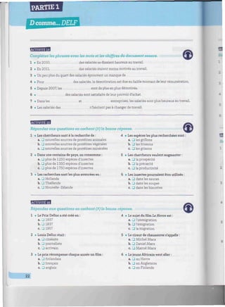 PARTIE 1
Dcomme... DELF
wmniiiiiiiiitimwiimiwmmiwiiimmwiiiiiiinuiiiwiwiwmtiiiwmiwiimwnmiuwiiiiitim^^^^
BaflHfflfll
Complétez les phrases avec les mots et les chiffres du document sonore.
1 «En 2010, des salariés se disaient heureux au travail.
2 • En 2011, des salariés étaient moins motivés au travail.
3 • Un peu plus du quart des salariés éprouvent un manque de
4 «Pour des salariés, la démotivation est due au faible montant de leur rémunération.
5 • Depuis 2007, les sont de plus en plus démotivés.
6 • des salariés sont satisfaits de leur pouvoir d'achat.
7 • Dansles et entreprises, les salariés sont plus heureux au travail.
8 • Les salariés des n'hésitent pas à changer de travail.
ESB3SB9
Répondez aux questions en cochant (X) la bonne réponse.
1 • Les chercheurs sont à la recherche de :
a. LU nouvelles sources de protéines animales
b. LTJ nouvelles sources de protéines végétales
c. J nouvelles sources de protéines minérales
2 • Dans une centaine de pays, on consomme :
a. U plus de 1250 espèces d'insectes
b. • plus de 1350 espèces d'insectes
c. D plus de 1750 espèces d'insectes
3 • Les recherches sont les plus avancées en :
a. J Hollande
b. • Thaïlande
c. 3 Nouvelle-Zélande
4 • Les espèces les plus recherchées sont :
a. _J les grillons
b. L7J les frissons
c. LU les grisons
5 • Les chercheurs veulent augmenter :
a. D la prospérité
b. • la précarité
c. • la productivité
6 • Les insectes pourraient être utilisés :
a. J dans les sauces
b. • dans les soupes
c. • dans les biscottes
BBB1HB
Répondez aux questions en cochant (X) la bonne réponse.
1 • Le Prix Delluc a été créé en :
a. J 1937
b. J 1837
c. _l 1957
2 • Louis Delluc était :
a. • cinéaste
b. • journaliste
c. • écrivain
3 • Le prix récompense chaque année un film :
a. J finlandais
b. • français
c. Ü anglais
4 • Le sujet du film Le Havre est :
a. _] l'immigration
b. 3 l'émigration
c. 3 la migration
5 • Le cireur de chaussures s'appelle
a. • Michel Marx
b. 3 Daniel Marx
c. • Marcel Marx
6 • Le jeune Africain veut aller :
a. • au Havre
b. _l en Angleterre
c. • en Finlande
22
 
