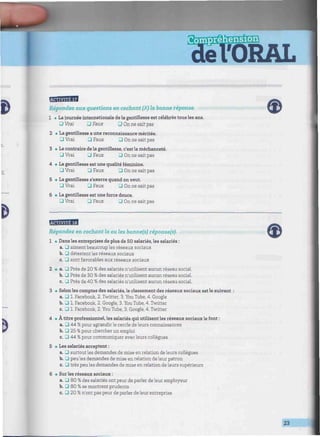 fiiM.I.-ft.M
n.
w&wnwt*
Répondez aux questions en cochant (x) la bonne réponse.
1 • La journée internationale de la gentillesse est célébrée tous les ans.
DVrai 3 Faux G On ne sait pas
2 • La gentillesse a une reconnaissance méritée.
• Vrai J Faux G On ne sait pas
3 • Le contraire de la gentillesse, c'est la méchanceté.
• Vrai • Faux G On ne sait pas
4 • La gentillesse est une qualité féminine.
G Vrai G Faux G On ne sait pas
5 • La gentillesse s'exerce quand on veut.
• Vrai • Faux • On ne sait pas
6 • La gentillesse est une force douce.
J Vrai J Faux • On ne sait pas
Répondez en cochant la ou les bonne(s) réponse(s).
1 • Dans les entreprises de plus de 50 salariés, les salariés :
a. G aiment beaucoup les réseaux sociaux
b. G détestent les réseaux sociaux
c. G sont favorables aux réseaux sociaux
a. G Près de 20
b. G Près de 30
c. G Près de 40
i des salariés n'utilisent aucun réseau social.
> des salariés n'utilisent aucun réseau social,
á des salariés n'utilisent aucun réseau social.
3 • Selon les comptes des salariés, le classement des réseaux sociaux est le suivant
a.UL Facebook, 2. Twitter, 3. You Tube, 4. Google
b. G 1. Facebook, 2. Google, 3. You Tube, 4. Twitter
c. G 1. Facebook, 2. You Tube, 3. Google, 4. Twitter
4 • À titre professionnel, les salariés qui utilisent les réseaux sociauxle font :
a. G 44 % pour agrandir le cercle de leurs connaissances
b. G 25 % pour chercher un emploi
c. G 44 % pour communiquer avec leurs collègues
5 • Les salariés acceptent :
a. G surtout les demandes de mise en relation de leurs collègues
b. G peu les demandes de mise en relation deleur patron
c. G très peu les demandes de mise en relation de leurs supérieurs
6 • Sur les réseaux sociaux :
a. G 80 % des salariés ont peur de parler de leur employeur
b. G 80 % se montrent prudents
c. G 20 % n'ont pas peur de parler de leur entreprise
23
 