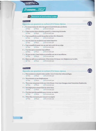 Dcomme...DELF
//////;///////// III ¡Annonces et instructions orales */fflw/immm/mM//mimmm/m/immmwHMi/!iii/iiiti/iiw/iwi//iii/ii
EBHSBH
Répondez aux questions en cochant (X)la bonne réponse.
1 • Il y aurait moins de vols si les gens se montraient plus prudents.
Q Vrai • Faux 3 On ne sait pas
2 • Il faut surtout faire attention quand il y a beaucoup de monde.
3 Vrai 3 Faux 3 On ne sait pas
3 • Il est conseillé de coudre les poches arrière des vêtements.
• Vrai • Faux • On ne sait pas
4 • Les vols dans les escalators sont assez fréquents.
3 Vrai 3 Faux 3 On ne sait pas
5 • Il est conseillé de poser son sac par terre, près de son siège.
Q Vrai • Faux • On ne sait pas
6 • Il ne faut pas se montrer trop méfiant.
• Vrai • Faux • On ne sait pas
7 • Où que ce soit, il faut toujours surveiller son sac et ses affaires.
• Vrai 3 Faux J On ne sait pas
8 • Dans un café ou au restaurant, il faut éviter de laisser son téléphone sur la table.
• Vrai • Faux • On ne sait pas
EfflflBH
Répondez aux questions en cochant (ï) la bonne réponse.
1 • Vous arrivez en retard à votre rendez-vous à cause des embouteillages.
Q Vrai 3 Faux 3 On ne sait pas
2 • Vous donnez un tas d'explications.
_J Vrai • Faux • On ne sait pas
3 • Vous avez une grosse tache sur votre blouse, vous vous changez avant l'entretien d'embauché.
3 Vrai 3 Faux _J On ne sait pas
4 • Les employeurs aiment faire les yeux doux.
• Vrai • Faux • On ne sait pas
5 • Il ne faut pas être parfaite pour trouver un emploi.
• Vrai • Faux • On ne sait pas
6 • Il faut être souriante pour trouver un emploi.
• Vrai 3 Faux 3 On ne sait pas
24
 