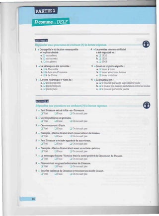 PARTIE 1
D comme... DELF
BBfflBi
Répondez aux questions en cochant (X) la bonne réponse.
1 . On appelle le tir le plus remarquable
etle plus admiré:
a. J un cadeau
b. • un carreau
c. P un gâteau
2 • La pétanque a été inventée :
a. P à Marseille
b. • à Aix-en-Provence
c. P à La Ciotat
3 • Le nom « pétanque » vient de :
a. J pieds paquets
b. J pieds tanques
c. 3 pieds plats
4 • Le premier concours officiel
a été organisé en :
a. 31810
b. • 1910
c. J 1906
5 • Jouer en triplette signifie :
a. P jouer à trois
b. P jouer avec trois boules
c. P jouer trois fois
6 • Le pointeur est :
a. p le joueur qui lance la première boule
b. P le joueur qui mesure la distance entre les boules
c. P le joueur qui boit le pastis
fflBBBB
Répondez aux questions en cochant (X) la bonne réponse.
1 • Paul Cézanne est né à Aix-en-Provence.
P Vrai J Faux P On ne sait pas
2 • L'école publique est gratuite.
p Vrai P Faux P On ne sait pas
3 • Cézanne meurt à Paris.
• Vrai • Faux • On ne sait pas
4 • François-Marius Granet était conservateur de musées.
P Vrai P Faux P On ne sait pas
5 • Paul Cézanne a été très apprécié de son vivant.
P Vrai P Faux P On ne sait pas
6 • François-Marius Granet était aussi un artiste-peintre.
P Vrai P Faux P On ne sait pas
7 • La montagne Sainte-Victoire était le motif préféré de Cézanne et de Picasso.
P Vrai J Faux P On ne sait pas
8 • Picasso était un grand admirateur de Cézanne.
P Vrai P Faux P On ne sait pas
9 • Tous les tableaux de Cézanne se trouvent au musée Granet.
P Vrai P Faux P On ne sait pas
26
 