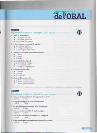 îSMES
èTORAL
Répondez aux questions en cochant (X) la bonne réponse.
1 • Avec un abonnement :
a. 3 on voyage plus cher
b. • on voyage moins cher
c. • on voyage plus souvent
2 • « L'abonnement est nominatif » signifie :
a. J qu'on peut le prêter
b. J qu'on peut l'emprunter
c. • qu'on ne peut pas le prêter
3 • En région parisienne, l'abonnement s'appelle :
a. U Navigo
b. • Amigo
c. J Parigo
4 • Le prix du forfait dépend :
a. -1 du nombre de voyages
b. D du nombre de zones
c. • de l'âge de son propriétaire
5 • Le passe Imagine R est :
a. 3 mensuel
b. 3 annuel
c. 3 trimestriel
5 • Le passe Découverte coûte :
a. 3 18,85 € pour une semaine
b. • 18,95 € pour une semaine
c. 3 18,45 € pour une semaine
Répondez aux questions en cochant (X) la bonne réponse.
1 • On peut choisir les formats et le papier du livre photo.
3 Vrai • Faux
1 . Le programme propose d'utiliser un assistant.
3 Vrai 3 Faux
3 • Ilfaut ordonnerles photos par ordre alphabétique.
3 Vrai 3 Faux
- t On peut choisir le nombre de photos par page.
J Vrai • Faux
3 • On ne peut pas choisir la couverture dulivre photo.
J Vrai 3 Faux
t • Le programme sauvegarde automatiquement les données.
U Vrai • Faux
27
 