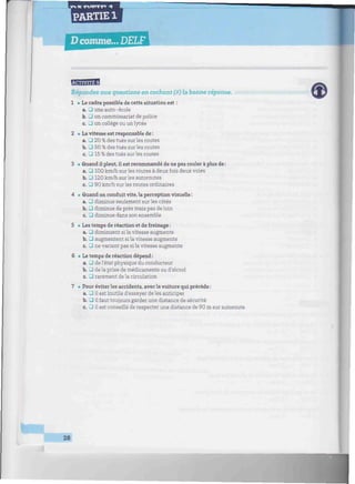 1PARTIE 1
D comme... DELF iffilnJti'Hiilf'f
BSfflHi
Répondez aux questions en cochant (X) la bonne réponse.
1 • Le cadre possible de cette situation est :
a. • une auto-école
b. • un commissariat de police
c. • un collège ou un lycée
2 • La vitesse est responsable de :
a. • 20 % des tués sur les routes
b. • 50 % des tués sur les routes
c. • 15 % des tués sur les routes
3 • Quand il pleut, il est recommandé de ne pas rouler à plus de :
a. • 100 km/h sur les routes à deux fois deux voies
b. J 120 km/h sur les autoroutes
c. • 90 km/h sur les routes ordinaires
4 i Quand on conduit vite, la perception visuelle :
a. J diminue seulement sur les côtés
b. • diminue de près mais pas de loin
c. J diminue dans son ensemble
5 • Les temps de réaction et de freinage :
a. • diminuent si la vitesse augmente
b. • augmentent sila vitesse augmente
c. • ne varient pas si la vitesse augmente
6 • Le temps de réaction dépend :
a. • de l'état physique du conducteur
b. • de la prise de médicaments ou d'alcool
c. • rarement de la circulation
7 • Pour éviter les accidents, avec la voiture qui précède :
a. J il est inutile d'essayer de les anticiper
b. J il faut toujours garder une distance de sécurité
c. • il est conseillé de respecter une distance de 90 m sur autoroute
28
 