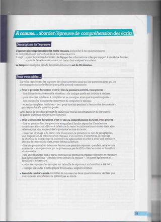A comme... aborderl'épreuve de compréhension des écrits
lescription de l'épreuve
L'épreuve de compréhension des écrits consiste à répondre à des questionnaires
de compréhension portant sur deux documents écrits.
Il s'agit : - pour le premier document, de dégager des informations utiles par rapport à une tâche donnée ;
- pourle deuxième document, un texte, d'en analyser le contenu.
Le temps accordé pour l'étude des deux documents est de 35 minutes.
Pour vous aider...
Survolez rapidement les supports des deux activités ainsi que les questionnaires qui les
accompagnent afín de décider par quelle activité commencer.
. Pour le premier document, c'est-à-dire la première activité, vous pouvez :
• lire d'abord attentivement la situation : elle indique quelle est la tâche à réaliser ;
• puis observer le tableau à compléter et sa consigne, ainsi que la question posée ;
• lire ensuite les documents permettant de compléter le tableau ;
• et enfin compléter le tableau - ceci peut être fait pendant la lecture des documents -,
puis répondre à la question posée.
Cette façon de procéder permet de saisir plus vite les informations et de les traiter,
de gagner du temps pour réaliser l'activité.
. Pour le deuxième document, c'est-à-dire la compréhension du texte, vous pouvez :
• lire en premier lieu les questions auxquelles il faudra répondre. Cette lecture
constituera ainsi un « filtre » à la lecture du texte, les informations à noter étant ainsi
relevées plus vite, souvent dès la première lecture du texte ;
• observer « l'image » du texte : une illustration, la présence ou non de paragraphes,
leur disposition, la présence d'un chapeau, d'un surtitre, d'intertitres, le repérage
de chiffres, de noms propres, ou encore de sigles aident en effet à avoir une première
idée sur le contenu du texte, avant même sa lecture ;
• lire une première fois le texte et donner une première réponse - pendant cette lecture
ou ensuite - aux questions qui ne présentent pas de difficultés, les noter au brouillon
si nécessaire ;
• lire une deuxième fois le texte, contrôler les premières réponses données et répondre
aux autres questions - pendant cette lecture ou ensuite -, les noter également au
brouillon si nécessaire.
• relire les réponses, les recopier sur la feuille de réponse si un brouillon a été fait ;
• corriger les fautes d'orthographe éventuelles, soigner l'écriture.
• Avant de rendre la copie, contrôlez de nouveau les deux questionnaires, vérifiez que
vos réponses sont claires, ne prêtent pas au doute.
35
 