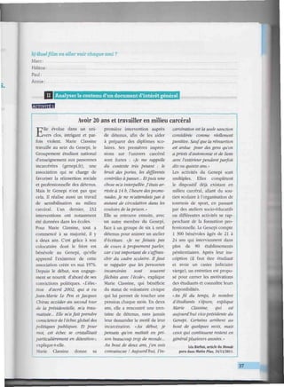 b) Quel film va aller voir chaque ami ?
Marc:
Hélène:
Paul:
Annie:
l l l l l l l l l l l l l l ] II I Analyser le contenu d'un document d'intérêt général iitiiiiiiiiiiiiiiiiimiiiiiiiiiitiiiiiiiiiiiitiiiiiiiHiimiiui
rMWlHfl
Avoir 20 ans et travailler en milieu carcéral
Elle évolue dans un uni-
vers clos, intrigant et par-
fois violent. Marie Classine
travaille au sein du Genepi, le
Groupement étudiant national
d'enseignement aux personnes
incarcérées (genepi.fr), une
association qui se charge de
favoriser la réinsertion sociale
et professionnelle des détenus.
Mais le Genepi n'est pas que
cela. Il réalise aussi un travail
de sensibilisation au milieu
carcéral. L'an dernier, 232
interventions ont notamment
été données dans les écoles.
Pour Marie Classine, tout a
commencé à sa majorité, il y
a deux ans. C'est grâce à son
colocataire dont le frère est
bénévole au Genepi, qu'elle
apprend l'existence de cette
association créée en mai 1976.
Depuis le début, son engage-
ment se nourrit d'abord de ses
convictions politiques. «L'élec-
tion d'avril 2002, qui a vu
Jean-Marie Le Pen et Jacques
Chirac accéder au second tour
de la présidentielle, m'a trau-
matisée... Elle m'afait prendre
conscience de l'échecglobaldes
politiques publiques. Et pour
moi, cet échec se cristallisait
particulièrement en détention»,
explique-t-elle.
Marie Classine donne sa
première intervention auprès
de détenus, afin de les aider
à préparer des diplômes sco-
laires. Ses premières impres-
sions sur l'univers carcéral
sont fortes : «Je me rappelle
du contexte très pesant : le
bruit des portes, les différents
contrôles àpasser... Etpuis une
chose m'a interpellée.J'étais ar-
rivée à 14 h, l'heure desprome-
nades. Je ne m'attendais pas à
autant de circulation dans les
couloirs de laprison.»
Elle se retrouve ensuite, avec
un autre membre du Genepi,
face à un groupe de six à neuf
détenus pour animer un atelier
d'écriture. «Je ne faisais pas
de cours à proprement parler,
car c'est important de s'affran-
chir du cadre scolaire. Il faut
se rappeler que les personnes
incarcérées sont souvent
fâchées avec l'école», explique
Marie Classine, qui bénéficie
du statut de volontaire civique
qui lui permet de toucher une
pension chaque mois. En deux
ans, elle a rencontré une tren-
taine de détenus, sans jamais
leur demander le motif de leur
incarcération. «Au début, je
pensais qu'on mettait en pri-
son beaucoup trop de monde...
Au bout de deux ans, j'en suis
convaincue ! Aujourd'hui, l'in-
carcération est la seule sanction
considérée comme réellement
punitive. Sauf que la réinsertion
est ardue pour des gens qu'on
a privés d'autonomie et de liens
avec l'extérieurpendant parfois
dix ou quinze ans.»
Les activités du Genepi sont
multiples. Elles complètent
le dispositif déjà existant en
milieu carcéral, allant du sou-
tien scolaire à l'organisation de
tournois de sport, en passant
par des ateliers socio-éducatifs
ou différentes activités se rap-
prochant de la formation pro-
fessionnelle. Le Genepi compte
1 300 bénévoles âgés de 21 à
24 ans qui interviennent dans
plus de 80 établissements
pénitentiaires. Après leur ins-
cription (il faut être étudiant
et avoir un casier judiciaire
vierge), un entretien est propo-
sé pour cerner les motivations
des étudiants et connaître leurs
disponibilités.
«Au fil du temps, le nombre
d'étudiants s'épure, explique
Marie Classine, qui est
aujourd'hui vice-présidente du
Genepi. Certains arrêtent au
bout de quelques mois, mais
ceux qui continuent restent en
généralplusieurs années. »
Léa Barbât, article du Monde
paru dans Malin Plus. 24/11/2011.
37
 
