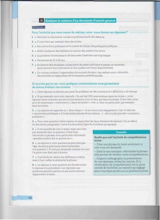imiiiiinim
II I Analyser le contenu d'un document d'intérêt général iimmmiiiimiiiiiimiiiiiiiimiiimiiimimiiiiiiiiiiiii
Pour l'activité que vous venez de réaliser, avez-vous donné ces réponses ?
1 • Favoriser la réinsertion sociale et professionnelle des détenus.
2 • Il intervient par exemple dans des écoles.
3 • Ses convictions politiques et le constat de l'échec des politiques publiques.
4 • Aider à préparer des diplômes et animer des ateliers d'écriture.
5 • La privation d'autonomie et de liens avec l'extérieur est trop longue.
6 • Des jeunes de 21 à 24 ans.
7 • Ils doivent être étudiants, ne pas avoir de casier judiciaire et passer un entretien
(pour prouver leur motivation et dire quelles sont leurs disponibilités).
8 • Du soutien scolaire, l'organisation de tournois de sport, des ateliers socio-éducatifs,
des activités se rapprochant de la formation professionnelle.
Si ce n'est pas le cas, voici quelques commentaires vous permettant
de mieux évaluer vos erreurs.
1 • Cette réponse ne devrait pas poser de problème car elle constitue la « définition » du Genepi.
2 • Si par exemple vous avez répondu « Ils ont fait 232 interventions dans les écoles », votre
réponse laisse entendre que leurs interventions n'ont eu lieu que dans les écoles. H faut bien noter
qu'il est mentionné « notamment [...] dans les écoles », c'est-à-dire, en particulier, par exemple,
dans les écoles.
3 • La réponse est apportée en « deux temps » : où se nourrit son engagement, c'est-à-dire ses
« convictions politiques » et la deuxième phrase de sa citation : « ...e/!e m'afait prendre conscience-
publiques ».
4 • Pour cette question il faut repérer et rapprocher les deux éléments de réponse, l'un au début
du deuxième paragraphe, l'autre à la deuxième ligne du troisième paragraphe.
5 • Il est possible de citer le texte, mais ceci n'est
pas demandé dans la question, il faut donc
reformuler la phrase, et en particulier reformuler
«pendant parfois dix ou quinze ans ».
6 • La réponse à cette question ne peut être que
l'âge, les autres précisions étant demandées
à la question 7. Il n'est pas demandé combien ils sont.
Ce point n'est donc pas à donner.
7 • Il est facile de releverles différents critères,
mais il faut veiller à reformuler la phrase.
8 • La réponse à cette question est donnée avant
la réponse à la précédente. Les réponses aux
questions peuvent parfois ne pas suivre chrono-
logiquement le texte.
Conseils
Quelle que soit l'activité de compréhension
écrite :
- Citez une phrase du texte seulement si
cela vous est demandé.
- Dans le cas contraire, reformulez la phrase :
cela permet de vérifier votre compréhension.
- Soignez l'orthographe, la présentation
de vos réponses, évitez les ratures. Si la
vérification de compréhension est le point
central de l'activité, un travail trop négligé
peut vous faire perdre un ou plusieurs points.
40
 
