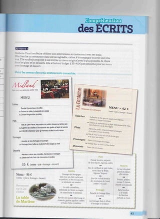 Sgüí^tofl--to
des ECRITS
i
. dame Courtine désire célébrer son anniversaire au restaurant avec ses amis.
Elle cherche un restaurant dans un lieu agréable, calme, à la campagne ou avec une jolie
Elle voudrait proposer à ses invités un menu original avec le plus possible de choix
dans les plats et les desserts. Elle a fixé son budget à 35-40 € par personne pour un menu
rromage et dessert.
Voici les menus des trois restaurants consultés.
Base nie calme du centre-ville
MENU
— í e s
Éventail d'avocat aux crevettes
ouTerrine de caille et vinaigrette de viande
ou Salade Périgourdine revisitée
=oats
Filet de Saint-Pierre. Mousseline de patates douces au lait de coco
ou Suprême de volaille du Bourbonnais aux girolles etfagot de haricots
ou Entrecôte charolaise (200 9) Pommes sautées aux échalotes
Rtjmages
Assiette de trois fromages d'Auvergne
ou Fromage blanc battu au coulis de fruits rouges ou miel
Issserts
Macaron maison aux noisettes, framboises et estragon
ou Salade de fruits frais à la citronnelle et menthe
35 € (entrée • plat • fromage * dessert)
Menu - 36 €
1 entrée + plat + fromage + dessert)
fîestaurant
sur le Lac
d'Allier
La table
de Marlene
a nFn»me<n iimliigi.i<iii.iïïii.<îriiiiHiiiirn.linii..n.iriBii
Entrées
L'escargot de Bourgogne
dans tous ses états (caché pané
en persillade, au bleu de Laqueuille,
en millefeuille aux noisettes!
OU
La caille caramélisée,
millefeuille de blettes au magret
de canard fumé et parmesan
ou
Ravioles de saumon label rouge et
crustacés, gambas papillon confites
à l'huile d'olive colombino
Plats
Pintade fermière préparée
de deux façons, marrons confits
ou
Dos de cabillaud de petit chalut.
risotto Blake & W'hite,
légumes Tempura
OH
Joue de cochon fermière
des montagnes du Cantal
confite (4 Fsuppl.)
Fromages
Faisselle de fromage blanc
à la crème
Des»
Le tout chocolaté
grand cru Alpaco
effet velours
OH
Pomme, pomme,
pomme III chaude,
crumble aux amandes
ou
Baba bouchon
à la vanille
de Bourbon
parfumé au rhum
Les fromages frais et affinés
d'Auvergne et d'ailleurs
n i n n n n n n n r. r-, r. r-, r , . , - . - , , - |T- | | r |fT r p , U J
43
 