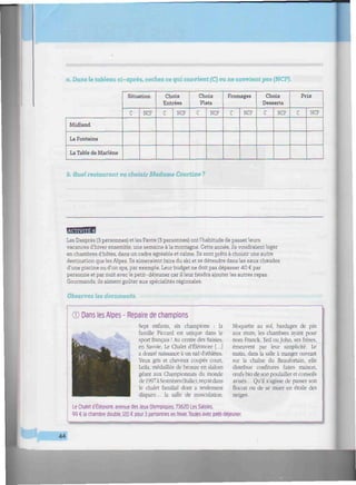 //////////////////////////////////////w
a. Dans le tableau ci-après, cochez ce qui convient (C) ou ne convient pas (NCP).
Midland
La Fontaine
La Table de Marlene
Situation
C NCP
Choix
Entrées
C NCP
Choix
Plats
C NCP
Fromages
C NCP
Choix
Desserts
C NCP
Prix
C NCP
b. Quel restaurant va choisir Madame Courtine ?
fmwtn4
Les Desprès (3 personnes) et les Favre (3 personnes) ontl'habitude de passer leurs
vacances d'hiver ensemble, une semaine à la montagne. Cette année, ils voudraient loger
en chambres d'hôtes, dans un cadre agréable et calme. Ils sont prêts à choisir une autre
destination que les Alpes. Ils aimeraient faire du ski et se détendre dans les eaux chaudes
d'une piscine ou d'un spa, par exemple. Leur budget ne doit pas dépasser 40 € par
personne et par nuit avec le petit-déjeuner car il leur faudra ajouter les autres repas.
Gourmands, ils aiment goûter aux spécialités régionales.
Observez les documents.
© Dans les Alpes - Repaire de champions
Sept enfants, six champions : la
famille Piccard est unique dans le
sport français ! Au centre des Saisies,
en Savoie, Le Chalet d'Éléonore [...]
a donné naissance à un nid d'athlètes.
Yeux gris et cheveux coupés court,
Leila, médaillée de bronze en slalom
géant aux Championnats du monde
de 1997à Sestrières(Italie), reçoitdans
le chalet familial dont a seulement
disparu... la salle de musculation.
Moquette au sol. bardages de pin
aux murs, les chambres ayant pour
nom Franck, Ted ou John, ses frères,
émeuvent par leur simplicité. Le
matin, dans la salle à manger ouvrant
sur la chaîne du Beaufortain. elle
distribue confitures faites maison,
œufs bio de son poulailler et conseils
avisés... Qu'il s'agisse de passer son
flocon ou de se muer en étoile des
neiges.
Le Chalet d'Éléonore, avenue des Jeux Olympiques, 73620 Les Saisies.
99 € la chambre double, 120 € pour 3 personnes en hiver. Toutes avec petit-déjeuner.
44
 
