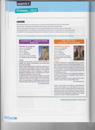 PARTIE 2
Dcomme... DELF
///////////////////////////////////////^^^^^
BEBBBfi
Une bande d'amis fait tous les ans une excursion en Alsace au mois de septembre.
Cette année, ils partent en semaine et hésitent entre deux randonnées.
Suite à une opération du genou, une des participantes doit éviter le plus possible les
sentiers grimpants. Ils devront éventuellement ecourter la randonnée. Us souhaitent avoir
une belle vue sur la plaine d'Alsace et voudraient trouver un restaurant en cours de route.
Observez les descriptions et les conseils donnés pour ces deux randonnées.
FLECKENSTEIN - 3 CHATEAUX VOISINS
GIMBELHOF
Présentation de la randonnée
Département: Bas-Rhin (67)
Distance : 10 km environ
Dénivelé : 343 m
Durée: 2 h 30 environ
Difficulté : Être en forme
Restauration possible : Au P'tit Fleck
et au Gimbelhof le week-end seulement
Conseils
Le parcours peut être effectué en toute saison, mais idéalement au
printemps - été - automne. Il est déconseillé en cas de verglas, surtout
pour la visite des châteaux.
Comme il s'agit des Vosges du Nord, le relief est très vallonné et com-
posé de sommets de faible altitude. Le parcours qui vous est proposé
ici comporte une montée progressive d'environ I h entre la frontière
franco-allemande située au pied du Fleckenstein et le château du
Wegelnburg (en Allemagne). Une fois ce petit effort fourni, le parcours
ne comportera quasiment plus que de la descente.
Le Fleckenstein, dont l'entrée est payante, a des dates et des horaires
d'ouverture variables au courant de l'année. Visitez le site internet du
château pour en savoir plus. Il faut compter 1 h à 1 h 30 pour la visite
tant il y a de choses à découvrir : la faible distance du parcours permet
d'intégrer très facilement cette visite dans l'emploi du temps de la journée.
httoV/www.alsaceranao.com
MONT SAINTE-ODILE:
TOUR COMPLET DU MUR PAÏEN
Présentation de la randonnée
Département: Bas-Rhin (67)
Distance : Il km environ
Dénivelé : 225 m
Durée : 2 h 40 environ
Difficulté: Être en forme
Restauration possible : Au Couvent
du Mont Sainte-Odile, salle des Pèlerins
toute l'année.
Conseils
Ce parcours est réalisable en n'importe quelle saison mais prudence
dans les descentes (à cause des racines des arbres affleurant au sol).
Dans l'ensemble, le signe principal à suivre pour faire le tour du mur
païen est le chevalet (X) jaune. Le parcours ne s'en écartera que vers
le mont Hohenbourg. Il est possible de limiter la visite au circuit nord
du mur païen. Pour ne faire que le circuit sud. utiliser la Fiche Rando
67005 présentée sur le site.
Le massif du Mont Sainte-Odile étant particulièrement fréquenté le
week-end et à la belle saison, je vous conseille, si vous le pouvez, de
vous y promener en semaine.
Possibilité de restauration (self-service : repas tiré du sac autorisé,
boissons à prendre au self) è la salle des Pèlerins et WC.
http://www.alsacerando.com
Attention I Nous sommes sur le territoire de la sainte Patronne de
l'Alsace. Comme d'habitude, c'est un ordre religieux qui. pour se rap-
procher du ciel, a investi un superbe emplacement au sommet du mont
Sainte-Odile. À plus de 750 m. les falaises de grès rose, couvertes de
forêts, avancent au-dessus de la plaine d'Alsace. Un million de touristes
en font chaque année l'ascension pour le panorama, pour la sainteté
des lieux ou pour percer le mystère du fameux Mur païen.
Guide Michelin Vert Alsace-Lorraine, 2006.
46
 