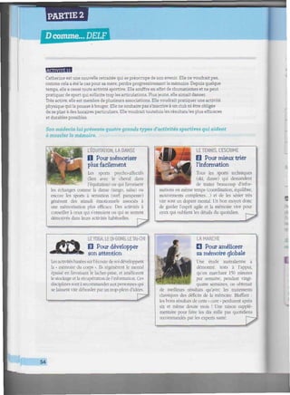 PARTIE 2
Dcomme... DELF
aa«
Catherine est une nouvelle retraitée qui se préoccupe de son avenir. Elle ne voudrait pas,
comme cela a été le cas pour sa mère, perdre progressivement la mémoire. Depuis quelque
temps, elle a cessé toute activité sportive. Elle souffre en effet de rhumatismes et ne peut
pratiquer de sport qui sollicite trop les articulations. Plus jeune, elle aimait danser.
Très active, elle est membre de plusieurs associations. Elle voudrait pratiquer une activité
physique qui la pousse à bouger. Elle ne souhaite pas s'inscrire à un club ni être obligée
de se plier à des horaires particuliers. Elle voudrait toutefois les résultats les plus efficaces
et durables possibles.
Son médecin fui présente quatre grands types d'activités sportives qui aident
à muscler la mémoire.
L'ÉQUíTATION, LA DANSE
D Pour mémoriser
plus facilement
Les sports psycho-affectifs
(lien avec le cheval dans
l'équitation) ou qui favorisent
les échanges comme la danse (tango, salsa) ou
encore les sports à sensation (surf, parapente)
génèrent des stimuli émotionnels associés à
une mémorisation plus efficace. Des activités à
conseiller à ceux qui s'ennuient ou qui se sentent
démotivés dans leurs activités habituelles. r j
LE TENNIS, L'ESCRIME
0 Pour mieux trier
l'information
Tous les sports techniques
(ski, danse) qui demandent
de traiter beaucoup d'infor-
mations en même temps (coordination, équilibre,
mouvements complexes...) et de les sérier très
vite sont un dopant mental. Un bon moyen donc
de garder l'esprit agile et la mémoire vive pour
ceux qui oublient les détails du quotidien.
TTJG ..ETAI-CHI
0 Pour développer
son attention
Lesactivitésbaséessur l'écoutede soi développent
la « mémoire du corps ». Us régénèrent le mental
épuisé en favorisant le lacher-prise, et améliorent
le stockage et la récupération de l'information. Ces
disciplines sont à recommander aux personnes qui
se laissent vite déborder par un trop-plein d'idées.
LA MARCHE
• Pour améliorer
sa mémoire globale
Une étude australienne a
démontré, tests à l'appui,
qu'en marchant 150 minutes
par semaine, pendant vingt-
quatre semaines, on obtenait
de meilleurs résultats qu'avec les traitements
classiques des déficits de la mémoire. Bluffant :
les bons résultats de cette « cure » perdurent après
six et même douze mois ! Une raison supplé-
mentaire pour faire les dix mille pas quotidiens
recommandés par les experts santé.
54
 