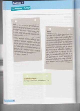 PARTIE 2
D comme... DELF
HIIHHIi
Extrait
Adamsberg réunit la totalité de son équipe dans la
grande salle de conférences, dite salle du chapitre, selon
la dénomination érudite de Danglard. Avant de quitter
sa maison, il avait aggravé sa blessure au menton en
la frottant avec un tampon à vaisselle, striant sa peau
de zébrures rouges. Très bien, avait apprécié Zerk, qui
avait mis l'ecchymose en valeur avec du mereurochrome
voyant,
11 lui était désagréable de lancer ses agents à la vaine
poursuite de Mo, alors qu'il le savait installé à sa propre
table, mais la situation ne laissait aucun choix. Il dis-
tribua les missions et chacun étudia sa feuille de route
en silence. Son regard parcourut les visages de ses dix-
neuf adjoints présents, sonnés par la situation nouvelle.
Retancourt seule avait l'air secrètement amusée, ce qui
l'inquiéta un peu. L'expression consternée de Mercader
relança son picotement dans la nuque. Il avait attrapé
cette boule d'électricité en fréquentant le capitaine F.meri.
et il faudrait la lui rendre tôt ou tard.
•THV«mî'i
'l
'n
'"'
Pointe-Noire, capitale économique du Congo, dans
les années 1970. Le narrateur, Michel, est un garçor
d'une dizaine d'années qui fait l'apprentissage de la
vie, de l'amitié et de l'amour, tandis que le Congo vit sa
première décennie d'indépendance sous la houlette
de « l'immortel Marien Ngouabi », chef charismatique
marxiste. Les épisodes d'une chronique familiale tru-
culente et joyeuse se succèdent, avec ses situations
burlesques, ses personnages hauts en couleur : le
père adoptif de Michel, réceptionniste à l'hôtel Victory
Palace ; maman Pauline, qui a parfois du mal à édu-
quer son turbulent fils unique ; l'oncle René, fort en
gueule, riche et néanmoins opportunément commu-
niste ; l'ami Lounès, dont la sœur Caroline provoque
chez Michel un furieux remue-ménage d'hormones ;
bien d'autres encore. Mais voilà que Michel est soup-
çonné, peut-être à raison, de détenir certains sorti-
lèges...
L'armée furieuse
Fred Vargas, L'armée furieuse, Viviane Hamy, 2011, p.137
Hl^j^llnil
 