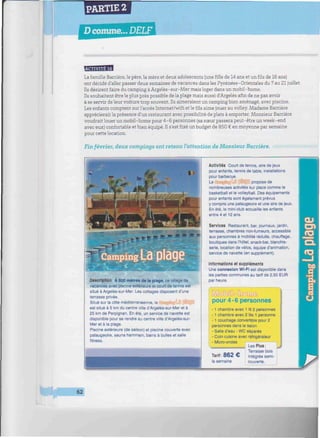 PARTIE 2
Dcomme... DELF
wmiimiimimiiimuiimMimuMmiiiiMiimiwmiiHWWwiiwiwmmwmimimiiiMUimiiimummiw
ESBSBlfl
La famille Barrière, le père, la mère et deux adolescents (unefillede 14 ans et un fils de 16 ans)
ont décidé d'aller passer deux semaines de vacances dans les Pyrénées-Orientales du 7 au 21 juillet.
Ils désirent faire du camping à Argelès-sur-Mer mais loger dans un mobil-home.
Ils souhaitent être le plus près possible de la plage mais aussi d'Argelès afin de ne pas avoir
à se servir de leur voiture trop souvent. Ils aimeraient un camping bien aménagé, avec piscine.
Les enfants comptent sur l'accès Internet/wifi et le fils aime jouer au volley. Madame Barrière
apprécierait la présence d'un restaurant avec possibilité de plats à emporter. Monsieur Barrière
voudrait louer un mobil-home pour 4-6 personnes (sa sœur passera peut-être un week-end
avec eux) confortable et bien équipé. Il s'estfixéun budget de 850 € en moyenne par semaine
pour cette location.
Fin février, deux campings ont retenu l'attention de Monsieur Barrière.
Description À 800 mètres de la plage, ce village de
vacances avec piscine extérieure et court de tennis est
situé à Argelès-sur-Mer. Les cottages disposent d'une
terrasse privée.
Situé sur la côte méditerranéenne, le i&iï.ffrtîgll
est situé à 5 km du centre ville d'Argelès-sur-Mer et à
25 km de Perpignan. En été, un service de navette est
disponible pour se rendre au centre ville d'Argelès-sur-
Mer et à la plage.
Piscine extérieure (de saison) et piscine couverte avec
pataugeoire, sauna hammam, bains à bulles et salle
fitness.
Activités Court de tennis, aire de jeux
pour enfants, tennis de table, installations
pour barbecue.
Le ''• propose de
nombreuses activités sur place comme le
basketball et le volleyball. Des équipements
pour enfants sont également prévus
y compris une pataugeoire et une aire de jeux.
En été, le mini-club accueille les enfants
entre 4 et 12 ans.
Services Restaurant, bar, journaux, jardin,
terrasse, chambres non-fumeurs, accessible
aux personnes à mobilité réduite, chauffage,
boutiques dans l'hôtel, snack-bar, blanchis-
serie, location de vélos, équipe d'animation,
service de navette (en supplément).
Informations et suppléments
Une connexion Wi-FI est disponible dans
les parties communes au tarif de 2,50 EUR
par heure.
pour 4-6 personnes
-1 chambre avec 1 lit 2 personnes
-1 chambre avec 2 lits 1 personne
-1 couchage convertible pour 2
personnes dans le salon
- Salle d'eau - WC séparés
- Coin cuisine avec réfrigérateur
- Micro-ondes
I Les Plus:
Terrasse bois
Tarif : 8 6 2 € intégrée semi-
la semaine couverte.
62
 