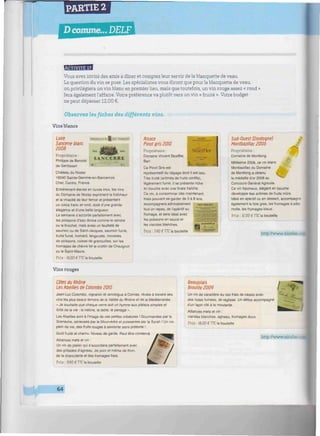 PARTIE 2
D comme... DELF
iiiiiHiwiiiiiiwiiiiwumiiuiiiwiiimiiiiiiiiimiiiimwimiiitiiwimimiiiiimwiiiiwim
Trttm'mnJrl
Vous avez invité des amis à dîner et comptez leur servir de la blanquette de veau.
La question du vin se pose. Les spécialistes vous diront que pour la blanquette de veau,
on privilégiera un vin blanc en premier lieu, mais que toutefois, un vin rouge assez « rond »
fera également l'affaire. Votre préférence va plutôt vers un vin « fruité ». Votre budget
ne peut dépasser 12,00 €.
Observez les fiches des différents vins.
Vins blancs
n « .
SANCERRE
Loire
Sancerre blanc
2008
Propriétaire :
Philippe de Benoist
de Gentissart • •
Château du Nozay
18240 Sainte-Gemme-en-Sancerrois
Cher, Centre. France
Entièrement élevés en cuves inox, les vins
du Domaine de Nozay expriment la fraîcheur
et la vivacité de leur tertoir et présentent
un corps franc et rond, doté d'une grande
élégance et d'une belle longueur.
Le sancerre s'accorde parfaitement avec
les poissons d'eau douce comme le sandre
ou le brochet, mais aussi un feuilleté de
saumon ou de Saint-Jacques, saumon fumé,
truite fumé, homard, langouste, mousses
de poissons, cuisse de grenouilles, sur les
fromages de chèvre tel le crottin de Chavignol
ou le Saint-Maure.
Prix : 10.00 £ TTC la bouteille
Alsace *»*•
Pinot gris 2010
Propriétaire: M o d f l c i
Domaine Vincent Stoetfler, j
• i
Ce Pinot Gris est
représentatif du cépage dont il est issu.
Très truite (arômes de fruits confits),
légèrement fumé. Il se présente riche
en bouche avec une finale fraîche.
Ce vin, à consommer dès maintenant,
mais pouvant se garder de 3 à 8 ans.
accompagnera admirablement «NOUMISMIî
tout un repas, de l'apéritif au ~""'
fromage, et sera idéal avec
lés poissons en sauce et
lès viandes blanches. «..
Prix : 7,40 €TTC la bouteille
Sud-Ouest (Dordogne) *
Montbazillac 2006
Propriétaire :
Domaine de Montlong
Millésime 2006, ce vin blanc
Monbazillac du Domaine . A-.
de Montlong a obtenu
la médaille d'or 2008 au
Concours Général Agricole,
Ce vin liquoreux, élégant en bouche
développe des arômes de fruits mûrs.
Idéal en apéritif ou en dessert, accompagne
également le foie gras, les tromages à pâte
molle, les fromages bleus.
Prix : 12.00 € TTC la bouteille
http://www.nicolas.cia
Vins rouges
Côtes du Rhône
Les Abeilles de Colombo 2010
Jean-Luc Colombo, vigneron et œnologue à Cornas, révèle à travers ses
vins les plus beaux terroirs de la Vallée du Rhône et de la Méditerranée.
« Je souhaite que chaque verre soit un hymne aux plaisirs simples et
torts de la vie : la nature, la table, te partage ».
Les Abeilles sont à l'image de ces petites créatures ! Gourmandes par le
Grenache, sérieuses par le Mourvèdre et puissantes par la Syrah ! Un vin
plein de vie. des fruits rouges à savourer sans prétexte
Goût fruité et charnu. Niveau de garde. Peut être conservé.
Alliances mets et vin :
Un vin de plaisir qui s'accordera parfaitement avec
des grillades d'agneau, de porc et même de thon,
de la charcuterie et des fromages frais.
Prix: 090 £TTC la bouteille
Beaujolais
Brouilly2009
Un vin de caractère au nez frais de cassis avec
des notes fumées, de réglisse. Un délice accompagné
d'un lapin rôti à la moutarde.
Alliances mets et vin :
viandes blanches, agneau, fromages doux.
Prix : IS.00 € TTC la bouteille
http://www.nicolas. :
64
 