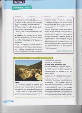 PARTIE 2
D comme.,. DELF
iiiiniwiwiHiniHimiiiimiuimiiiiiiiiiiiwiiiiinwiuiiiiHiiiiintiiiiiwimiwtwiiiitiiwwimitiu^^^^^
Les bonnes raisons de choisir cette station
• Des Thermes troglodytiques d'esprit celte et romain,
qui offrent un très large éventail de soins dont certains
exclusifs, tels que le bain de boue en apesanteur.
• L'Option « Service Premier » pour faire de votre cure
un moment privilégié et ultra-confortable (Espace
réservé, linge de luxe, tisanerie Bio...)
• Espace Fitness, Consultations diététiques et Spa
thermal [...]
Les thermes • Au cœur d'un beau parc, les Thermes
de Gréoux, abritent 28 000 m2
de secteurs de soins
sur 2 étages, desservis par des ascenseurs.
Votre parcours de soins est étudié afin de faciliter vos
déplacements.
Au cœur d'un village provençal, vous bénéficiez de
tous les services et pour plus de confort, la navette
thermale gratuite vous dépose devant l'établisse-
ment à moins que vous ne stationnez votre véhicule
en face de l'établissement sur le parking arboré privé.
Se divertir • La Haute-Provence est à vous, avec
ses maisons colorées, sa douceur et sa population
si chaleureuse. Profitez-en pour découvrir villages
perchés, lacs, gorges (Verdón, Trévans, Oppedette),
marchés vivants, odoriférants, typiques d'un art de
vivre méridional.
Empruntez le parcours de santé le long du Verdón,
au cœur de cette nature authentique, nichée entre
les Gorges du Verdón et le Lubéron. Dans le vieux
village de Gréoux, le château des Templiers est une
autre étape incontournable. Les éternels étudiants ne
manqueront pas non plus le musée de la Préhistoire,
à Quinson, l'observatoire et son télescope à Saint-
Michel de l'Observatoire ni l'architecture typique en
pays de Forcalquier. Les lacs d'Esparron et de Sainte
Croix séduiront les amateurs de sports d'eau. Les
plus audacieux pourront même se lancer dans le vol
à voile ou le parapente.
http://www.chainethermale.fr
Amelie-les-Bains • Rhumatoloqie * Voies respiratoires
La station
• En Pays Catalan, aux portes de l'Espagne, cette
station citadine, située à la latitude de Rome, a défi-
nitivement le goût du soleil en partage. Épanouie le
long de la rivière entre Méditerranée et contrefort des
Pyrénées, la vivante cité d'Amélie-les-Bains combine,
avec un accent souriant, air pur et microclimat,
douceur des températures et ciel lumineux. [...]
• Un site entre mer et montagne
• Un climat sec et très ensoleillé
Les bonnes raisons de choisir cette station
• De nombreuses activités culturelles et sportives.
Cures spécifiques, mini-cures à thèmes, ateliers, acti-
vités complémentaires... les Thermes d'Amélie sont
très dynamiques et vous permettent de vous offrir
une cure optimale.
• Un accès facile et presque gratuit à tous les sites du
département avec le bus à 1 € du Conseil général.
Les thermes • Les Thermes Romains, bâtis sur des
bains antiques sont ouverts le matin et consacrés au
Service Premier. La voûte classée et la belle piscine
restaurée en salle de repos laissent l'imagination pla-
ner en ces lieux sacrés.
Les Thermes Mondony parient sur une architecture
contemporaine avec ses vastes structures et bénéficient
de toute l'expérience acquise au fil des années pour vous
faire profiter de ses équipements perfectionnés dans
des conditions exceptionnelles de confort et d'efficacité.
M.Wk.m.MM.M.M.m.M.M.M.M.M.m.M.m.M.M.M~*M.M**.M~mjm.JM
66
 