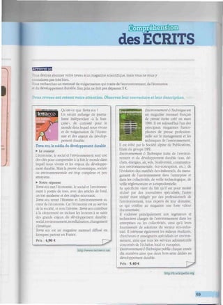 SilîïE^SHïMlSB
des ECRITS
liiiiiiitimiiiiiiwiiiiiiiiuuniiiiiuiiiiMiiiiiiiiiiiiiiiiiwittiiiiiiiiiir wimilimmtllittiiltllitwutmitti
désirez abonner votre neveu à un magazine scientiñque, mais vous ne vous y
i .naissez pas très bien.
Vous recherchez un mensuel de vulgarisation qui traite de l'environnement, de l'économie
i développement durable. Son prix ne doit pas dépasser 5 €.
Deux revues ont retenu votre attention. Observez leur couverture et leur description.
Qu'est-ce que Terra eco ?
Un savant mélange de journa-
lisme indépendant «à la fran-
çaise», de curiosité pour le
monde dans lequel nous vivons
et de vulgarisation de l'écono-
mie et des enjeux du dévelop-
pement durable.
Terra eco, le média du développement durable
• Le constat
L'économie, le social et l'environnement sont une
des clés pour comprendre à la fois le monde dans
lequel nous vivons et les enjeux du développe-
ment durable. Mais la presse économique, sociale
ou environnementale est trop complexe et peu
attrayante.
• Notre réponse
Terra eco met l'économie, le social et l'environne-
ment à portée de tous, avec des anieles de fond,
un ton moderne et des angles nouveaux.
Terra eco remet l'Homme et l'environnement au
cœur de l'économie. Car l'économie est au service
de la société, et non l'inverse. Terra eco contribue
à la citoyenneté en incitant les lecteurs à se saisir
des grands enjeux du développement durable;
social,environnement,mondialisation,changement
climatique.
Terra eco est un magazine mensuel diffusé en
kiosques partout en France.
Prix : 4,90 €
http://www.terraeco.net
Envronnem
, - . sTECHNi
Environnement & Technique est
un magazine mensuel français
de presse écrite créé en mars
1980. Il est aujourd'hui l'un des
principaux magazines franco-
phones de presse profession-
nelle sur le management et les
techniques de l'environnement.
Il est édité par la Société alpine de Publications,
filiale du groupe DPE.
Environnement & Technique traite de l'environ-
nement et du développement durable (eau. dé-
chets, énergies, air, sols, biodiversité, communica-
tion environnementale, éco-conception. etc.), de
l'évolution des marchés éco-industriels, du mana-
gement de l'environnement dans l'entreprise et
dans les collectivités, de veille technologique, de
veille réglementaire et jurisprudentielle.
Sa spécificité vient du fait qu'il est pour moitié
réalisé par des journalistes spécialisés, l'autre
moitié étant rédigée par des professionnels de
l'environnement, tous experts de leur domaine,
ce qui confère au magazine une forte valeur
documentaire.
Il s'adresse principalement aux ingénieurs et
techniciens chargés de l'environnement dans les
entreprises ou les collectivités, ainsi qu'à leurs
fournisseurs de solutions du secteur éco-indus-
triel. Il intéresse également les milieux étudiants,
chercheurs et enseignants spécialisés en environ-
nement, ainsi que tous les services administratifs
concernés de l'échelon local et européen.
Environnemenl & Technique publie chaque année
dix numéros ainsi que deux hors-série dédiés au
développement durable.
Prix : 5,40 €
http://lr.wikipedia.org
69
 