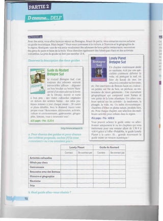 npi
PARTIE 2
Dcomme... DELF
Avec des amis, vous allez faire un séjour en Bretagne. Avant de partir, vous aimeriez encore acheter
un guide touristique. Maislequel ? Vous vous intéressez àla culture, àl'histoire etla géographie de
la région. Quelques-uns de vos amis voudraient des adresses de bons petits restaurants, rencontrer
des gens du pays et faire de la voile. Vous cherchez également des hôtels pas chers et des activités
culturelles. Le prix du guide ne doit pas excéder 15 €.
Observez la description des deux guides.
Guide du Routard
Bretagne Sud
Le routard Bretagne Sud, c'est
toujours des adresses souvent
introuvables ailleurs : déguster
un bon brochet au beurre blanc
arrosé d'un muscadetsurlalevée
de la Divatte, dormir et sortir
des visites culturelles originales
en dehors des sentiers battus ; des infos pra-
tiques remises à jour chaque année ; 30 cartes
et plans détaillés. Avec le Routard, tracez votre
propre route ! Rencontres, découvertes, activités,
culture et environnement, gastronomie, géogra-
phie, histoire, vous y trouverez tout !
620 pages-Prix: 13,20 €
bon prix
http://www.amazon.fr
a. Pour chacun des guides et pour chacun
des critères proposés, cochez (/) la case
« convient » ou « ne convient pas ».
Lonely Planet
Bretagne Sud
Un chapitre entièrement dédié
au nautisme, écrit par une spé-
cialiste ; comment débuter la
voile, où pratiquer le surf, où
faire du kayak de mer, les
astuces à connaître surles vents,
etc. Des interviews de Bretons hauts en couleur:
un peintre sur l'île de Sein, un pêcheur, un res-
taurateur de vieux gréements... Une couverture
géographique qui comprend aussi Nantes et
une partie de la Loire atlantique. Un cahier cou-
leurs spécial sur les activités : la randonnée, la
plongée, la voile, etc. Un index éco-touristique :
chambres d'hôtes en pleine nature, produits bios.
etc. Pour chaque chapitre, une sélection des meil-
leures activités pour enfants dans la région.
456 pages-Prix: 14.90 €
Vous pouvez acheter le guide entier ou sélec-
tionner uniquement le ou les chapitres qui vous
intéressent pour une somme allant de 1,50 € à
4,00 € grâce à l'offre «Pick&MLx, le guide Lonely
Planet à la carte». Et... grande nouveauté:1e
guide existe en version numérique !
Activités culturelles
Hôtels pas chers
Gastronomie
Rencontre avec des Bretons
Histoire et géographie
Nautisme
Prix
Lonely Planet
Convient Ne convient pas
Guide du Routard
Convient Ne convient pas
b. Quel guide allez- vous choisir ?
72
 