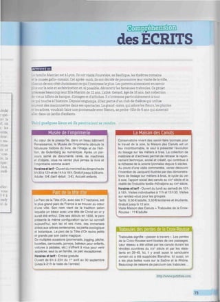 des ECRITS
1
.mille Mercier est à Lyon. Ils ont visité Fourvière, sa Basilique, les théâtres romains
: musée gallo-romain. Cet après-midi, ils ont décidé de poursuivre leur visite de la ville,
3 :un de son côté choisissant ce qui l'intéresse le plus. Les parents aimeraient en savoir
I os sur la soie et sa fabrication et, si possible, découvrir les fameuses traboules. Ce projet
- messe beaucoup leurfilleMarión de 12 ans. L'aîné, Gérard, âgé de 16 ans, fait collection
-.eux billets de banque, d'images et d'affiches. Il s'intéresse particulièrement à tout
jui touche àl'histoire. Depuis longtemps, il fait partie d'un club de théâtre qui utilise
vent des marionnettes dans ses spectacles. La grand-mère, qui adore lesfleurs,les plantes
• s arbres, voudrait faire une promenade avec Nanou, sa petite-fille de 6 ans qui aimerait
_ r dans un jardin d'enfants.
Voici quelques lieux où ils pourraient se rendre.
Musée de lïmorimerie
Au cœur de la presqu'île, dans un beau bâtiment
Renaissance, le Musée de l'imprimerie déroule la
'abuleuse histoire du livre, de l'image et de l'édi-
tion, de Gutenberg au numérique. Après un par-
cours semé de documents rares, de machines
et d'objets, vous ne verrez plus jamais le livre et
'imprimerie comme avant.
Horaires et tarif • Ouvert du mercredi au dimanche de
9h30à12hetde14 h à 18 h. Gratuit jusqu'à 26 ans.
Adulte : 5€ (tarif réduit : 3€). Accueil enfants.
La Maison des Canuts
Parc de la tete d or
Le Parc de la Tête d'Or, avec ses 117 hectares, est
le plus grand parc de France à se trouver au cœur
d'une ville. Son nom vient de la tradition selon
iaquelle un trésor avec une tête de Christ en or y
aurait été enfoui. Dès ses débuts en 1856, le parc
présente la même configuration qu'on lui connaît
aujourd'hui, son lac et ses rives, ses immenses
allées aux arbres centenaires, sa partie zoologique
et botanique. Le parc de la Tête d'Or ravira petits
et grands par son cadre magique.
De multiples occasions (promenade, jogging, pêche,
buvettes, carrousels, poneys, bateaux pour enfants,
voitures à pédales, etc.) s'offrent à vous pour venir
apprécier, seul ou en famille, ce parc exceptionnel.
Horaires et tarif • Entrée gratuite
Ouvert de 6 h à 23 h du 1e
' avril au 30 septembre
(jusqu'à 21 h le reste de l'année)
Conservatoire vivant des savoir-faire lyonnais pour
le travail de la soie, la Maison des Canuts est un
lieu incontournable, le seul à présenter l'évolution
du tissage sur les métiers à bras. La collection de
matériels et d'archives permet de retracer le rayon-
nement technique, social et créatif, qui contribue à
la richesse de la soierie lyonnaise depuis 5 siècles.
Au cours d'une visite commentée, venez découvrir
l'invention de Jacquard illustrée par des démonstra-
tions de tissage sur métiers à bras, le cycle du ver
à soie, l'apport social des canuts au xixe
siècle et la
réalité de l'industrie textile rhônalpine au xxi" siècle.
Horaires et tarif • Ouvert du lundi au samedi de 10h
à 18h. Visites individuelles à 11 h et 15h30. Visites
sur rendez-vous pour les groupes.
Tarifs: 6,50€/adulte, 3.50€/scolaires et étudiants.
Gratuit jusqu'à 12 ans.
Visite Maison des Canuts + Traboules de la Croix-
Rousse : 11 €/adulte.
Traboules des oentes de la Croix-Rousse
Traboules signifie «passer à travers». Les pentes
de la Croix-Rousse sont tissées de ces passages.
Leur réseau a été utilisé par les canuts durant les
révoltes ouvrières du xix9
siècle et par les résis-
tants en 39-45. Ici, il y avait aussi le sanctuaire
romain où a été suppliciée Blandine. ici aussi, on
a les plus belles vues sur la Saône et le Rhône.
Beaucoup de raisons de parcourir ces traboules...
MPM
http://www.petitfute.com
73
.
 