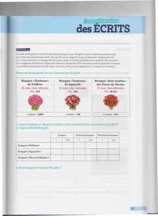 des ECRITS
BBBBI
mère de Brigitte va avoir 50 ans dans quelques jours. Brigitte ne peut malheureusement pas
sï.er fêter son anniversaire avec elle car elle est en stage et ne peut s'absenter. Brigitte décide
:i faire envoyer un bouquet de 50 roses, roses, la couleur préférée de sa maman. Elle consulte
is magasins de fleurs en ligne pour faire sa commande. Elle cherche à avoir le plus beau bouquet,
ossible en plusieurs tons de roses, le moins cher possible également, y compris la livraison.
Observez les bouquets vus sur Internet par Brigitte.
Bouquet «Tendresse»
de Foliflora
50 roses, roses, même ton
Prix: 33€
Livraison : 9,90 €
Bouquet «Tendresse»
de Aquarelle
50 roses, roses, mélangées
Prix :29€
Livraison : 10 €
Bouquet «Rose bonbon»
des Fleurs de Nicolas
50 roses, roses différentes
Prix: 39,75 €
Livraison : 10 €
a. Dans le tableau ci-dessous, cochez ce qui convient (C) ou ne convient pas (NCP)
à ce que souhaite Brigitte.
Bouquet « Foliflora »
Bouquet « Aquarelle »
Bouquet « Fleurs de Nicolas »
Couleur
C NCP
Prix du bouquet
C NCP
Prix de la livraison
C NCP
b. Quel bouquet va choisir Brigitte ?
75
 