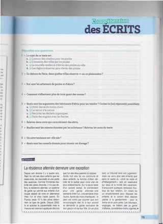 des ECRITS
^mmnitmmmmmmnmimmmmmmimmimuimmnmmmmiimmmmimnimmmuim.
Répondez aux questions.
1 • Le sujet de ce texte est:
a. 3 L'amour des citadins pour les poules
b. 3 L'invasion des villes par les poules
c. _J La nouvelle tendance d'élever des poules en ville
d. J Les règles à observer pour élever des poules
2 • En dehors de Paris, dans quelles villes observe-t-on ce phénomène?
: • Qui sont les acheteurs de poules et d'abris ?
A • Comment s'effectuent plus de trois quart des ventes ?
5 • Quels sont les arguments des fabricants d'abris pour les vendre ? Cochez la (les) réponse(s) possible(s).
a. J Avoir des œufs moins chers
b. • Le retour à la nature
c. 3 Recycler les déchets organiques
d. J Faire des engrais avec les fientes
6 • Relevez deux mots qui caractérisent des abris. -
7 • Quelles sont les raisons données par les acheteurs ? Relevez les mots du texte.
8 • Où cette tendance est-elle née?
9 • Quels sont les conseils donnés pour réussir cet élevage ?
wwmHH
La résidence alternée demeure une exception
Depuis son divorce il y a quatre ans,
Alain ne voit ses deux enfants que les
week-ends, les mercredis et une partie
des vacances. Comme l'immense ma-
jorité des pères divorcés, il n'a pas ob-
tenu la résidence alternée, un système
de garde qui permet aux enfants d'un
couple séparé de vivre en alternance
chez l'un et chez l'autre parent. En
France, seuls 15 % des pères obtien-
nent ce type de garde. Depuis 2002,
la loi autorise la coparentalité mais la
mesure est rarement appliquée dès lors
que l'un des deux parents s'y oppose.
Après huit ans de vie commune et
deux enfants, la femme d'Alain dé-
cide de le quitter pour vivre une vie
plus indépendante. Sur la seule base
d'un accord verbal, ils s'entendent
pour une garde alternée: une
semaine chez l'un, une semaine chez
l'autre. Après dix mois chaotiques1
, le
père est averti par courrier que son
ex-compagne met fin à leur accord
et demande la garde exclusive de
leur garçon et de leur fille. Un an plus
tard, un tribunal rend son jugement:
Alain ne verra plus ses enfants que
dans le cadre du «droit de visite et
d'hébergement», soit un week-end
sur deux et la moitié des vacances.
S'ensuivent quelques épisodes hou-
leux de leur relation. Un retard ou
un empêchement pour déposer les
enfants et le parent lésé dépose
plainte à la gendarmerie : pour la
forme et en pure perte. Les tribunaux,
engorgés, ne traitent pas ce genre
d'affaires, considérées moins urgentes. •
79
 