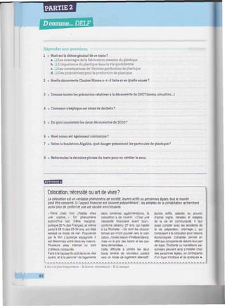 PARTIE 2
D comme... DELF
iiiiiimniiiiiimiiniimiiiiiiiiiiimmiiiiiwiiiiuiiimntiimiiwiiiiiwuiiimniiiiiiiiiiiiiiiiiiiuiiiu
Répondez aux questions.
1 • Quel est le thème général de ce texte ?
a. G Les avantages de la fabrication massive du plastique
b. G L'importance du plastique dans la vie quotidienne
c. G Les conséquences de l'énorme production de plastique
d. G Des propositions pour la production de plastique
2 • Quelle découverte Charles Moorea-t-il faite et en quelle année?
3 • Donnez toutes les précisions relatives à la découverte de 2007 (noms, situation...)
4 • Comment s'explique cet amas de déchets ?
5 • En quoi consistent les deux découvertes de 2010 ?
6 • Quel océan est également contaminé ?
7 • Selonla fondationAlgalita, quel danger présentent les particules de plastique?
8 • Reformulez la dernière phrase du texte pour en révéler le sens.
Mmiu'jiimU
Colocation, nécessité ou art de vivre?
Ld colocation est un véritable phénomène de société. Jeunes actifs ou personnes âgées, tout le monde
peut être concerné. Si l'aspect financier est souvent prépondérant '. les adeptes de ¡a cohabitation recherchent
aussi plus de confort et une vie sociale enrichissante.
«Viens chez moi, j'habite chez
une copine...» Un phénomène
aujourd'hui loin d'être marginal,
puisque 20 % des Français, et même
jusqu'à 28 % des 25-34 ans, ont déjà
essayé ce mode de vie2
. Popularisé
par le film L'auberge espagnole, il
est désormais entré dans les mœurs.
Plusieurs sites internet lui sont
d'ailleurs consacrés.
Face à la hausse du coût de la vie, des
loyers, et à la pénurie3
de logements
dans certaines agglomérations, la
colocation a de l'avenir. «C'est une
nécessité financière avant tout»,
confirme Jérémy, 27 ans, qui habite
à La Rochelle. «Ce sont les circons-
tances qui m'ont poussé vers la colo-
cation. J'avais besoin d'indépendance,
mais vu le prix des loyers et les cau-
tions demandées... »
Cette difficulté à joindre les deux
bouts amène de nouveaux publics
vers ce mode de logement alternatif:
.
1. Qui a le plus d'importance. - 2. Source : colocation.fr - 3. Le manque
jeunes actifs, salariés au pouvoir
d'achat rogné, retraités et adeptes
de la vie en communauté. Il faut
aussi compter avec les accidents de
la vie (séparation, chômage...), qui
conduisent à la colocation pour raisons
économiques. Cohabiter permet en
effet aux occupants de réduire leur part
de loyer. Étudiants ou travailleurs sai-
sonniers peuvent ainsi s'installer chez
des personnes âgées, en contrepartie
d'un loyer modique et de quelques •
82
 