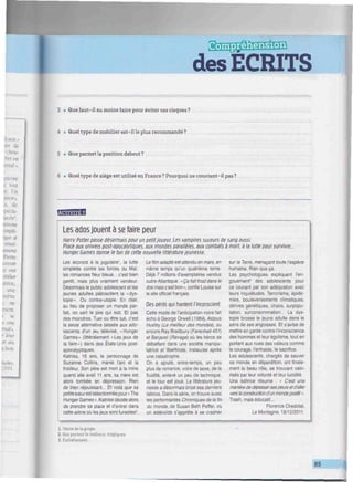 des ECRITS
mmmmnitimmmmmHmunmnmmmimimmmmmnmimmmmimmiimmimiimiimmmimmi
3 • Que faut-il au moins faire pour éviter ces risques?
4 • Quel type de mobilier est-ille plus recommandé?
5 • Que permet la position debout ?
6 • Quel type de siège est utilisé en France? Pourquoi ne convient-il pas?
mwjtisfl
Les ados jouent à se faire peur
Harry Potter passe désormais pour un petit joueur. Les vampires suceurs de sang aussi.
Place aux univers post-apocalytipues. aux mondes parallèles, aux combats à mort, à la lutte pour survivre..
HungerGames donne le ton de cette nouvelle littérature jeunesse.
Les accrocs à la jugulaire', la lutte
simplette contre les forces du Mal,
les romances fleur bleue... c'est bien
gentil, mais plus vraiment vendeur.
Désormais le public adolescent et les
jeunes adultes plébiscitent la «dys-
topie». Ou contre-utopie. En clair,
au lieu de proposer un monde par-
fait, on sert le pire qui soit. Et pas
des moindres. Tuer ou être tué, c'est
la seule alternative laissée aux ado-
lescents d'un jeu télévisé, «Hunger
Games » (littéralement « Les jeux de
la faim») dans des États-Unis post-
apocalyptiques.
Katniss, 16 ans, le personnage de
Suzanne Collins, manie l'arc et la
froideur. Son père est mort à la mine
quand elle avait 11 ans. sa mère est
alors tombée en dépression. Rien
de bien réjouissant... Et voilà que sa
petite sœurest sélectionnée pour <• The
Hunger Games». Katniss décide alors
de prendre sa place et d'entrer dans
cette arène où les jeux sont funestes5
.
Le film adapté est attendu en mars, en
même temps qu'un quatrième tome.
Déjà 7 millions d'exemplaires vendus
outre-Atlantique. «Ça fait froid dans le
dos mais c'est bon-', confie Louise sur
le site officiel français.
Des périls qui hantent l'inconscient
Cette mode de l'anticipation noire fait
écho à George Orwell ( 1984), Aldous
Huxley (Le meilleur des mondes), ou
encore Ray Bradbury [Farenheit 451)
et Barjavel (Ravage) où les héros se
débattent dans une société manipu-
latrice et liberticide, instaurée après
une catastrophe.
On a ajouté, entre-temps, un peu
plus de romance, voire de sexe, de la
fluidité, enlevé un peu de technique,
et le tour est joué. La littérature jeu-
nesse a désormais brisé ses derniers
tabous. Dans la série, on trouve aussi
les performantes Chroniques de la fin
du monde, de Susan Beth Peffer, où
un astéroïde s'apprête à se crasher
sur la Terre, menaçant toute l'espèce
humaine. Rien que ça.
Les psychologues expliquent l'en-
gouement3
des adolescents pour
ce courant par son adéquation avec
leurs inquiétudes. Terrorisme, épidé-
mies, bouleversements climatiques,
dérives génétiques, chaos, surpopu-
lation, surconsommation... La dys-
topie brosse le jeune adulte dans le
sens de ses angoisses. Et s'avise de
mettre en garde contre l'inconscience
des hommes et leur égoïsme, tout en
portant aux nues des valeurs comme
le courage, l'entraide, le sacrifice.
Les adolescents, chargés de sauver
ce monde en déperdition, ont finale-
ment le beau rôle, se trouvant valo-
risés par leur volonté et leur lucidité.
Une éditrice résume : « C'est une
manière dedépassersespeurs etd'aller
vers la construction d'un monde positif ».
Trash, mais éducatif...
Florence Chedotal,
La Montagne. 18/12/2011.
1. Veine detagorge.
2. Qui portentle malheur, tragiques.
3. Emballement.
 
