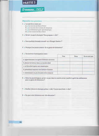 PARTIE 2
D comme... DELF
«//////////////////////////////^^
Répondez aux questions.
1 • Le sujet de ce texte est :
a. _] Le succès de Harry Potter
b. 3 Le succès des romans de vampires
c. 3 La littérature post-apocalyptique
d. • Les romances fleur bleue
2 • Qu'est-ce que la dystopie? Que propose-t-elle?
3 • Sous quelle(s) forme(s) connaît- on « Hunger Games » ?
4 • Pourquoi les jeunes aiment-ils ce genre de littérature ?
5 • Ces œuvres d'anticipation noire :
a. appartiennent à un genre littéraire nouveau
b. placent le lecteur dans un monde idéal
c. se déroulent après une catastrophe
d. présentent toujours une histoire d'amour
e. contiennent un peu de sexe et de romance
Vrai Faux On ne sait pas
6 • Selon les psychologues, qu'est-ce qui, dans le monde actuel, Justine le goût des adolescents
pour ce genre de littérature ?
7 • Quelles valeurs la dystopie prône-t-elle ? Contre quoi lutte-t-elle ?
8 • En quoi cette littérature est-elle éducative ?
**m 86
 