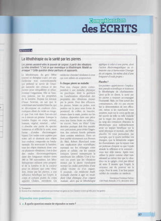 desÉCRITS
imuimimuimmmiimsmmimiminiimimiuiimmui! mimiummmuimmimmmmih
La lithothérapie ou la santé par les pierres
Les pierres auraient-elles le pouvoir de soigner, à partir des vibrations
Qu'elles émettent ? C'est ce que revendique la lithothérapie. Réalité ou
arnaque'? Cette question divise partisans et opposants.
La lithothérapie, du grec tubos
'pierre) et thempia (cure), est une
médecine non conventionnelle
qui prétend se servir de l'éner-
Liturelle des cristaux et des
pierres pour rééquilibrer et réhar-
moniser l'organisme. Elle se base,
avec justesse, sur les propriétés
de la lumière. Depuis les travaux
d'Isaac Newton, on sait que le
soleilémet unelumière blanche, qui
se décompose en couleurs chro-
matiques allant du violet au rouge,
et que l'on voit dans l'arc-en-ciel
ou à travers un prisme, Lorsque la
lumière frappe un corps, animal.
humain, végétal, minéral.... celui-
ci absorbe une partie du spectre
lumineux et réfléchit le teste, MUíS
forme d'ondes électromagné-
tiques. Ces ondes sont captées par
notre œil et donnent aux objets
leur couleur, composite ou fonda-
mentale. En renvoyant la lumière.
toas les objets émettent donc une
ou plusieurs vibrations, c'est-à-dire
des ondes électromagnétiques.
dans des longueurs situées entre
380 et ^80 nanomètres. Les litho-
thérapeutes utilisent cette proprié-
té de la lumière et de la couleur
pour en déduire que cette vibra-
tion, émise par les pierres, a une
influence bénéfique sur l'esprit, le
corps et certains points du corps
appelés Chakra, méridiens (en
médecine chinoise) similaires à ceux
qui sont utilisés en acupuncture.
À chaque pierre sa maladie
Pour eux. chaque pierre corres-
pondrait à une maladie, physique
ou psychique, dont la guérison
ou l'amélioration dépendrait des
propriétés des vibrations émises
par la pierre. Pour être efficaces,
les pierres, brutes ou polies, sont
portées sur la peau sous forme de
pendentif, de collier, de bracelet,
tenues dans la main, posées sur les
chakras. disposées dans une pièce
sous leur forme brute ou taillées...
ou encore, bues, en élixir! Cette
dernière pratique doit être maniée
avec précaution, pour éviter l'inges-
tion des métaux lourds présents
dans certains minéraux. Dans un
livre publié récemment aux Presses
du Midi, Robert Blanchard tente
une explication plus scientifique,
reposant sur les échanges entre
pierre et cellule, via les canaux
ioniques (pores) transperçant la
membrane des cellules. C'est à tra-
vers ces pores que les vibrations
émises par la pierre viendraient
normer les ondes perturbées d'une
cellule vivante ou d'un organe.
Il poursuit: «La médecine tradi-
tionnelle cherche ci agir en modi-
fiant l'état chimique d'un organe
malade: alors que la lithothérapie
applique à celui-ci unepierre, dont
l'action électromagnétique ou vi-
bratoire vise à harmoniser l'énergie
de cet organe, lui-même doté d'une
longueurd'ondepropre.'
Placebo ?
Les puristes < apprécieront » l'explica-
tion pseudo-scientifique et traiteront
la lithothérapie de charlatanisme.
Quoi qu'ils en disent, la santé par
les pierres a toujours accompagné
l'humanité. Mais, en l'état actuel des
connaissances, elle n'a pas encore
fait la démoastration de son effica-
cité, même si les marchands vous
assurent, main sur le cœur, qu'ils ont
été sauvés de telle ou telle maladie
par la magie des pierres. Reléguée
au rang des croyances obscures, la
lithothérapie peut indéniablement
avoir un impact bénéfique sur la
santé physique et mentale, via l'effet
placebo. En vous persuadant, par
exemple, que le quartz mobilise vos
énergies, que la labradorite soigne
les rhumatismes, que la topaze rose
est porteuse d'espoir ou que l'opale
stimule la réflexion et le sommeil...
TOUS irez déjà mieux. Après tout,
utiliser la pierre comme objet tran-
sitionnel au même titre que le «dou-
dou» ou le «grigri', n'est pas dénué
de sens. Il montre que l'esprit, la
croyance ont du pouvoir sur le
corps. Pour le reste, il ne faut jamais
oublier de consulter un médecin.
Dominique Fonsèque-Nathan.
Côté Prado Mutuelle. n°H. décembre 2011.
1. Tromperie.
2. Œuvre d'un charlatan, personne qui trompe les gens en leur faisant croire qu'elle peut les guérir.
Répondez aux questions.
1 • A quelle question essaie de répondre ce texte ?
87
 