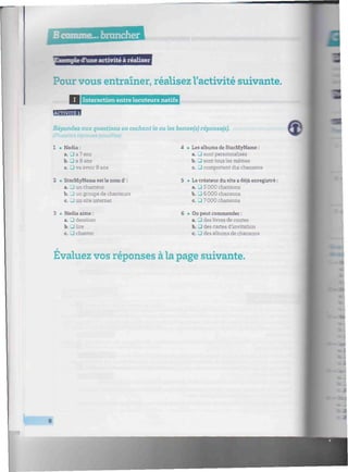 Bcomme.»brancheriiiiiiiiiiiiiiiiiiiiiiiiiiiiiiiiiiiiiiiiiiiiiiiiiiiiiiiiiiiiiiiiiiniiiiiiiiiiiiiiiiiiiiiiiiiiiih,
d'une activité à réaliser
Pour vous entraîner, réalisez l'activité suivante.
I I Interaction entre locuteurs natifs lllllllllimillllllir-
Répondez aux questions en cochant la ou les bonne(s) réponse(s).
(Plusieurs réponsespossibles)
1 • Nadia:
a. • a 7 ans
b. • a 8 ans
c. • va avoir 8 ans
Les albums de StarMyName :
a. • sont personnalisés
b. • sont tous les mêmes
c. • comportent dix chansons
2 • StarMyName est le nom d':
a. U un chanteur
b. J un groupe de chanteurs
c. J un site internet
5 • Le créateur du site a déjà enregistré :
a. • 5 0 0 0 chansons
b. • 6000 chansons
c. • 7000 chansons
Nadia aime :
a. • dessiner
b. •lire
c. • chanter
* On peut commander :
a. • des livres de contes
b. • des cartes d'invitation
c. • des albums de chansons
Évaluez vos réponses à la page suivante.
8
 