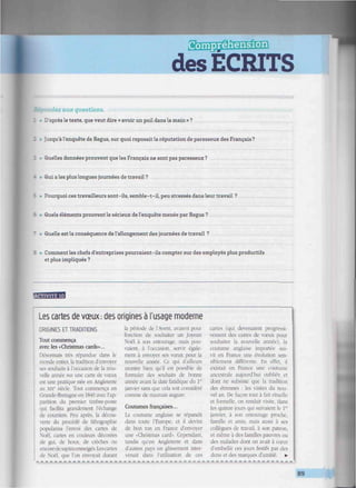 des ECRITS
'iiiniiimiiiiiiniiti
Eep-ondez aux questions.
• D'après le texte, que veut dire « avoir un poil dans la main » ?
Jusqu'à l'enquête de Regus, sur quoi reposait la réputation de paresseux des Français ?
Quelles données prouvent que les Français ne sont pas paresseux ?
I • Qui a les plus longues journées de travail?
Pourquoi ces travailleurs sont-ils, semble-t-il, peu stressés dans leur travail ?
ê • Quels éléments prouvent le sérieux de l'enquête menée par Regus ?
• Quelle est la conséquence de l'allongement des journées de travail ?
• Comment les chefs d'entreprises pourraient-ils compter sur des employés plus productifs
et plus impliqués ?
'"m'm^M
Les cartes de vœux: des origines à l'usage moderne
ORIGINES ET TRADITIONS
Tout commença
avec les «Christmas cards>...
Désormais très répandue dans le
monde entier, la tradition d'envoyer
ses souhaits à l'occasion de la nou-
velle année sur une carte de vœux
est une pratique née en Angleterre
au xixé siècle. Tout commença en
Grande-Bretagne en 1840 avec l'ap-
parition du premier timbre-poste
qui facilita grandement l'échange
de courriers. Peu après, la décou-
verte du procédé de lithographie
popularisa l'envoi des cartes de
Noël, cartes en couleurs décorées
de gui. de houx, de crèches ou
encoredesapinsenneigés. Lescartes
de Noël, que l'on envoyait durant
la période de l'Avent. avaient pour
fonction de souhaiter un Joyeux
Noël à son entourage, mais pou-
vaient, à l'occasion, servir égale-
ment à envoyer .ses vœux pour la
nouvelle année. Ce qui d'ailleurs
montre bien qu'il est possible de
formuler des souhaits de bonne
année avant la date fatidique du V*
janvier sans que cela soit considéré
comme de mauvais augure.
Coutumes françaises...
La coutume anglaise se répandit
dans toute l'Europe, et il devint
de bon ton en France d'envoyer
une «Christmas card>. Cependant,
tandis qu'en Angleterre et dans
d'autres pays un glissement inter-
venait dans l'utilisation de ces
canes (qui devenaient progressi-
vement des canes de vœux pour
souhaiter la nouvelle année), la
coutume anglaise importée sui-
vit en France une évolution sen-
siblement différente. En effet, il
existait en France une coutume
ancestrale aujourd'hui oubliée et
dont ne subsiste que la tradition
des étrennes : les visites du nou-
vel an. De façon tout à fait rituelle
et formelle, on rendait visite, dans
les quinze jours qui suivaient le Ie
'
janvier, à son entourage proche,
famille et amis, mais aussi à ses
collègues de travail, à son patron,
et même à des familles pauvres ou
des malades dont on avait à cœur
d'embellir ces jours festifs par des
dons et des marques d'amitié. •
- - - - - - - - - - - - - - - - - - - - - - - - - - - - - - - - - - - - - - - - - - - - - - - - - - - - - - — -
89
 