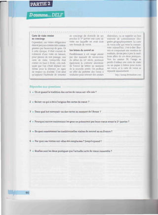 PARTIE 2
D comme... DELF
////////////«////////////////////////m^^
Carte de visite remise
au concierge
Cependant, ces visites obligatoires
étaient perçues comme très contrai-
gnantes par beaucoup de gens. Or
à cene époque, il était courant de
s'abstenir d'une visite en laissant,
pour preuve de son passage, une
carte de visite. Lorsqu'elle était
cornée en haut à droite, cela indi-
quait que l'on s'était déplacé soi-
même pour la déposer, en signe
de respect ou d'amitié. C'est ainsi
qu'apparut l'habitude de remettre
au concierge du domicile de ses
proches le Ia
janvier une carte de
visite sur laquelle on avait écrit
une formule de vœux.
Les lettres du nouvel an
Parallèlement à cet usage attesté
par des manuels de savoir-vivre
du début du XXe
siècle, perdurait
également la coutume ancestrale
de l'envoi de lettres au moment
de la nouvelle année. On profitait
en effet du prétexte des vœux à
souhaiter pour renouer des amitiés
distendues, ou se rappeler au bon
souvenir de connaissances éloi-
gnées géographiquement. La carte
de vœux telle que nous la connais-
sons aujourd'hui, c'est-à-dire illus-
trée et comportant une mention de
souhaits, devint peu à peu la meil-
leure alliée de ces deux pratiques.
Vers les années 30, l'usage se
perdit d'utiliser une carte de visite
ou un papier à lettres pour écrire
ses vœux, et la carte de vœux se
répandit massivement.
http://lemag.dromadaire.coni
Répondez aux questions.
1 • Où et quand la tradition des cartes de vœux est-elle née?
2 • Qu'est-ce qui a été à l'origine des cartes de vœux ?
3 • Dans quel but envoyait-on des cartes au moment de l'Avent ?
4 • Pourquoi encore maintenant les gens ne présentent pas leurs vœux avant le 1er
janvier ?
5 • En quoi consistaient les traditionnelles visites du nouvel an en France ?
6 • Par quoi ces visites ont-elles été remplacées? Jusqu'à quand?
7 • Quelles sont les deux pratiques que l'actuelle carte de vœux rassemble ?
* *
90
 