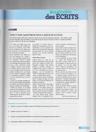 aau
des ECRITS
LLQJUt19
-vitter à l'école, quand Internet donne le goût de lire et d'écrire
."e forêt de doigts levés pour la lecture à haute voix et pour les exercices d'écriture... Seul Twitter suscite
:? telles réactions chez les enfants d'une école de Seclin, dans le nord de la France, l'une des premières
: . pays à utiliser le site de micro-blogging.
Sur Twitter, ily a l'image, le son, mais
ne leur enlève pas l'intérêt pour
:ure, au contraire», sourit Céline
are, institutrice d'une classe pour
infants de 7 ans de l'école privée
ce l'Immaculée Conception.
lecuis septembre, elle Intégre aux
cours des séances de « tweets »,
rourts messages instantanés de
140 caractères maximum, parfois
accompagnés de photos et de vidéos,
eue s'échangent les abonnés à Twitter.
Chaque matin, l'institutrice allume
e tableau interactif, sorte d'écran
d'ordinateur géant connecté à Inter-
net, qui remplace depuis la rentrée le
traditionnel tableau noir. Les tweets
d'autres classes, françaises, belges
et canadiennes s'affichent. Presque
tous sont volontaires pour les lire à
haute voix.
La photo d'un paysage enneigé pos-
tée du Canada suscite l'enthousiasme
des enfants, qui tentent de traduire la
phrase en anglais qui l'accompagne.
«Pendant la journée, s'il se passe
quelque chose d'intéressant sur Twit-
ter, on prend dix minutes pour l'expli-
quer», si cela ne perturbe pas le
fonctionnement normal de la classe,
explique Mme Lamare.
Les enfants se mettent ensuite à
rédiger des messages pour leurs cor-
respondants, ou à leur préparer des
dessins. Des activités très classiques
pour des élèves de 7-8 ans, mais qui
prennent une nouvelle dimension
grâce à Twitter.
Twitter libère l'écriture
D'abord écrits à la main sur un
cahier, les messages ne sont envoyés
qu'une fois toutes les fautes d'or-
thographe corrigées. Des phrases
simples et courtes («Bonjour, je
m'appelle Élise, j'habite à Seclin et
j'ai 7 ans»), parfaites pour le micro-
blogging. «Les 140 caractères de
Twitter correspondent très bien à leur
niveau ». explique Mme Lamare.
La classe entre ensuite en efferves-
cence, le temps de taper les mes-
sages sur l'iPhone de l'institutrice, ou
en salle informatique.
Twitter «donne du sens» aux appren-
tissages traditionnels, note Mme
Lamare, car les élèves écrivent en
pensant à ceux qui les liront. Même
pour les élèves les plus en difficulté,
« Twitter permet de libérer l'écriture ».
«On peut discuter avec d'autres
classes, donc on s'applique plus».
confirme Valentine, petite blonde au
sourire canaille.
Les premiers projets scolaires liés à
Twitter ont vu le jour il y a deux ans.
au départ pour des lycéens. 124 pro-
jets, de l'école primaire (37) à l'uni-
versité, sont désormais recensés par
le site Twittclasses.
Loin de remplacer les cours, Twitter
s'y «Insère» très facilement, sou-
ligne Mme Lamare. Selon elle, le
micro-blogging ne déconcentre pas
les élèves, «ce sont des "digital
native" (natifs du numérique) ! Au
contraire, quand il n'y a pas d'écran,
ils n'écoutent pas. »
Même à sept ans, les écoliers ne sont
pas des novices du numérique. «Ily
a quelques années, j'aurais fait un
cours pour maîtriser la souris, mais là
pas besoin », constate l'enseignante.
Presque tous ont Internet à la maison
et amènent les photos destinées à
Twitter sur une clé USB.
Quant aux parents, après une phase
d'Inquiétude liée à la mauvaise
réputation des réseaux sociaux, «ils
parlent maintenant du plaisir des
enfants à venir à l'école», assure
Céline Lamare.
http://lemag.dromadaire.com
Répondez aux questions.
1 • Qu'est-ce qui, sur Twitter, renforce l'intérêt des enfants pour l'écriture ?
2 • Qu'est-ce qu'un « tweet » ?
3 • Qu'est-ce qui devient prétexte à la rédaction de messages par les enfants ?
4 • Comment s'effectue la rédaction des messages ?
91
 