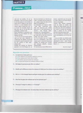 PARTIE 2
Dcomme... DELF I
:.W//////////////////////////////^
c'est pour les adultes. Ce qui se
développe, c'est qu'on tire au hasard
le nom de quelqu'un de la famille, et
chacun fait un cadeau au lieu de dix.
Comme il y a des limitations écono-
miques depuis quatre-cinq ans, on
va trouver de nouvelles façons de
faire pour que ce ne soit plus une
contrainte », explique-t-elle.
Sylvie Tenenbaum a demandé à ses
patients ce qu'ils faisaient de leurs
cadeaux de Noël.
«Ily en a qui ont une armoire pleine,
mais qui sont dans l'affectivité et
n'osent pas s'en séparer, et peuvent
les ressortir quand la personne vient
les voir, comme un vilain vase",
indique-t-elle.
D'autres les donnent au Secours
populaire, à la Croix-Rouge, etc., ou
bien les revendent sur internet pour
s'offrir « le cadeau dont ils avaient en-
vie», grâce à l'essor de sites comme
eBay ou PriceMinister. (...)
Les déceptions ont toujours existé,
«mais elles s'expriment plus,
elles sont beaucoup plus visibles
parce qu'il y a ces phénomènes de
revente », note Pascale Hébel,
évoquant une «déculpabilisation».
Y compris pour des cadeaux qui ont
plu, mais dont on est venu à bout de
l'usage : jeux vidéo, romans...
Si on se focalise plus sur l'usage
que sur la possession, c'est aussi
«parce qu'on a accumulé beaucoup
d'objets. On achetait pour combler
des manques affectifs», analyse
Pascale Hébel.
Or c'est de plus en plus difficile de les
stocker, notamment pour les jeunes
en milieu urbain qui ont moins de gre-
niers ou de garages.
Certains sites Internet proposent
aussi de mettre en location des
cadeaux de Noël pendant qu'on ne
les utilise pas, afin de les rentabiliser.
Sur e-loue, le nombre de nouveaux
objets a grimpé de 27% l'année
dernière la semaine après Noël.
Pour les enfants en revanche, il y a
moins de déceptions, car ils font une
liste.
« Le jour de Noël, les enfants jouent
avec un ou deux jouets, ceux qu'ils
attendaient le plus », selon Franck
Mathais, porte-parole de La Grande
Rècré. (...)
http://actu.orange.fr
!S
o
Répondez aux questions.
1 • Le sujet de ce texte porte sur :
a. _) les cadeaux que les gens espèrent recevoir
b. • les cadeaux qu'il faut offrir à Noël
c. • le plaisir que procurent les cadeaux
d. 3 ce que deviennent les cadeaux offerts à Noël
2 • Qu'espère la personne qui offre un cadeau ?
3 • Quelle est la différence entre les cadeaux de Noël pour les enfants et pour les adultes ?
4 • Qu'y a-t-il de changé depuis quelques années pour les cadeaux entre adultes?
5 • Que font les gens des cadeaux qui ne leur plaisent pas ?
6 • Pourquoi l'usage du cadeau a-t-il changé?
7 • Pourquoi les enfants sont-ils moins déçus de leurs cadeaux que les adultes ?
94
 
