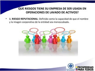 QUE RIESGOS TIENE SU EMPRESA DE SER USADA EN 
OPERACIONES DE LAVADO DE ACTIVOS? 
• 1. RIESGO REPUTACIONAL: Definido como la capacidad de que el nombre 
y la imagen corporativa de la entidad sea menoscabada. 
 