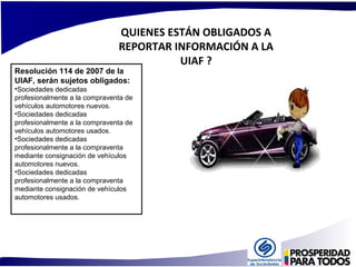 QUIENES ESTÁN OBLIGADOS A 
REPORTAR INFORMACIÓN A LA 
UIAF ? 
Resolución 114 de 2007 de la 
UIAF, serán sujetos obligados: 
•Sociedades dedicadas 
profesionalmente a la compraventa de 
vehículos automotores nuevos. 
•Sociedades dedicadas 
profesionalmente a la compraventa de 
vehículos automotores usados. 
•Sociedades dedicadas 
profesionalmente a la compraventa 
mediante consignación de vehículos 
automotores nuevos. 
•Sociedades dedicadas 
profesionalmente a la compraventa 
mediante consignación de vehículos 
automotores usados. 
 