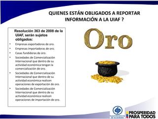 QUIENES ESTÁN OBLIGADOS A REPORTAR 
INFORMACIÓN A LA UIAF ? 
Resolución 363 de 2008 de la 
UIAF, serán sujetos 
obligados: 
• Empresas exportadoras de oro. 
• Empresas importadoras de oro. 
• Casas fundidoras de oro. 
• Sociedades de Comercialización 
Internacional que dentro de su 
actividad económica tengan la 
comercialización de oro. 
• Sociedades de Comercialización 
Internacional que dentro de su 
actividad económica realicen 
operaciones de exportación de oro. 
• Sociedades de Comercialización 
Internacional que dentro de su 
actividad económica realicen 
operaciones de importación de oro. 
 