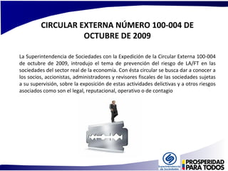 CIRCULAR EXTERNA NÚMERO 100-004 DE 
OCTUBRE DE 2009 
La Superintendencia de Sociedades con la Expedición de la Circular Externa 100-004 
de octubre de 2009, introdujo el tema de prevención del riesgo de LA/FT en las 
sociedades del sector real de la economía. Con ésta circular se busca dar a conocer a 
los socios, accionistas, administradores y revisores fiscales de las sociedades sujetas 
a su supervisión, sobre la exposición de estas actividades delictivas y a otros riesgos 
asociados como son el legal, reputacional, operativo o de contagio 
 