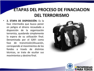 ETAPAS DEL PROCESO DE FINACIACION 
DEL TERRORISMO 
• 2. ETAPA DE DISPOSICIÓN: Es la 
fase intermedia que busca poner 
en peligro el dinero recaudado a 
disposición de la organización 
terrorista, quedando simplemente 
la espera de su utilización final. 
Denominada por el GAFI como 
fase de transmisión/disuación, 
corresponde al movimientos de los 
fondos a través de distintas 
técnicas, se trata de ocultar sus 
movimientos y destino final. 
 