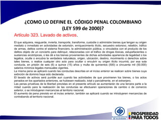 ¿COMO LO DEFINE EL CÓDIGO PENAL COLOMBIANO 
(LEY 599 de 2000)? 
Artículo 323. Lavado de activos. 
El que adquiera, resguarde, invierta, transporte, transforme, custodie o administre bienes que tengan su origen 
mediato o inmediato en actividades de extorsión, enriquecimiento ilícito, secuestro extorsivo, rebelión, tráfico 
de armas, delitos contra el sistema financiero, la administración pública, o vinculados con el producto de los 
delitos objeto de un concierto para delinquir, relacionadas con el tráfico de drogas tóxicas, estupefacientes o 
sustancias sicotrópicas, o les dé a los bienes provenientes de dichas actividades apariencia de legalidad o los 
legalice, oculte o encubra la verdadera naturaleza, origen, ubicación, destino, movimiento o derechos sobre 
tales bienes, o realice cualquier otro acto para ocultar o encubrir su origen ilícito incurrirá, por esa sola 
conducta, en prisión de seis (6) a quince (15) años y multa de quinientos (500) a cincuenta mil (50.000) 
salarios mínimos legales mensuales vigentes. 
La misma pena se aplicará cuando las conductas descritas en el inciso anterior se realicen sobre bienes cuya 
extinción de dominio haya sido declarada. 
El lavado de activos será punible aun cuando las actividades de que provinieren los bienes, o los actos 
penados en los apartados anteriores, se hubiesen realizado, total o parcialmente, en el extranjero. 
Las penas privativas de la libertad previstas en el presente artículo se aumentarán de una tercera parte a la 
mitad cuando para la realización de las conductas se efectuaren operaciones de cambio o de comercio 
exterior, o se introdujeren mercancías al territorio nacional. 
El aumento de pena previsto en el inciso anterior, también se aplicará cuando se introdujeren mercancías de 
contrabando al territorio nacional. 
 