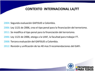 CONTEXTO INTERNACIONAL LA/FT 
2004: Segunda evaluación GAFISUD a Colombia. 
2006: Ley 1121 de 2006, crea el tipo penal para la financiación del terrorismo. 
2011: Se modifica el tipo penal para la financiación del terrorismo. 
2006: Ley 1121 de 2006, otorga a la UIAF, la facultad para trabajar FT. 
2008: Tercera evaluación del GAFISUD a Colombia. 
2012: Revisión y unificación de las 40 mas 9 recomendaciones del GAFI. 
 