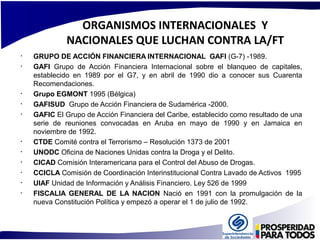 ORGANISMOS INTERNACIONALES Y 
NACIONALES QUE LUCHAN CONTRA LA/FT 
• GRUPO DE ACCIÓN FINANCIERA INTERNACIONAL GAFI (G-7) -1989. 
• GAFI Grupo de Acción Financiera Internacional sobre el blanqueo de capitales, 
establecido en 1989 por el G7, y en abril de 1990 dio a conocer sus Cuarenta 
Recomendaciones. 
• Grupo EGMONT 1995 (Bélgica) 
• GAFISUD Grupo de Acción Financiera de Sudamérica -2000. 
• GAFIC El Grupo de Acción Financiera del Caribe, establecido como resultado de una 
serie de reuniones convocadas en Aruba en mayo de 1990 y en Jamaica en 
noviembre de 1992. 
• CTDE Comité contra el Terrorismo – Resolución 1373 de 2001 
• UNODC Oficina de Naciones Unidas contra la Droga y el Delito. 
• CICAD Comisión Interamericana para el Control del Abuso de Drogas. 
• CCICLA Comisión de Coordinación Interinstitucional Contra Lavado de Activos 1995 
• UIAF Unidad de Información y Análisis Financiero. Ley 526 de 1999 
• FISCALIA GENERAL DE LA NACION Nació en 1991 con la promulgación de la 
nueva Constitución Política y empezó a operar el 1 de julio de 1992. 
 