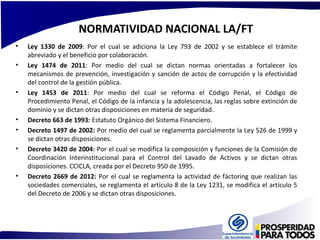 NORMATIVIDAD NACIONAL LA/FT 
• Ley 1330 de 2009: Por el cual se adiciona la Ley 793 de 2002 y se establece el trámite 
abreviado y el beneficio por colaboración. 
• Ley 1474 de 2011: Por medio del cual se dictan normas orientadas a fortalecer los 
mecanismos de prevención, investigación y sanción de actos de corrupción y la efectividad 
del control de la gestión pública. 
• Ley 1453 de 2011: Por medio del cual se reforma el Código Penal, el Código de 
Procedimiento Penal, el Código de la infancia y la adolescencia, las reglas sobre extinción de 
dominio y se dictan otras disposiciones en materia de seguridad. 
• Decreto 663 de 1993: Estatuto Orgánico del Sistema Financiero. 
• Decreto 1497 de 2002: Por medio del cual se reglamenta parcialmente la Ley 526 de 1999 y 
se dictan otras disposiciones. 
• Decreto 3420 de 2004: Por el cual se modifica la composición y funciones de la Comisión de 
Coordinación Interinstitucional para el Control del Lavado de Activos y se dictan otras 
disposiciones. CCICLA, creada por el Decreto 950 de 1995. 
• Decreto 2669 de 2012: Por el cual se reglamenta la actividad de fáctoring que realizan las 
sociedades comerciales, se reglamenta el artículo 8 de la Ley 1231, se modifica el artículo 5 
del Decreto de 2006 y se dictan otras disposiciones. 
 